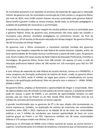 12 
Os municípios passaram a ser apoiados no processo de expansão de vagas para a educação infantil. No governo Lula, foi contratada a construção de 2.543 creches e, no governo Dilma, até maio de 2014, mais 6.036 creches tiveram recursos autorizados pelo governo federal. Nossa tarefa é garantir a todas as nossas crianças, desde cedo, os estímulos pedagógicos e cuidados de qualidade tão necessários a sua formação. 
A expansão da educação em tempo integral nas escolas públicas tornou-se prioridade para o governo federal. Antes do governo Lula, praticamente não havia apoio aos Estados e municípios para oferecer atividades pedagógicas no contraturno escolar. Ao final do governo Lula, 10 mil escolas já ofereciam educação em tempo integral. No governo Dilma já são 49 mil escolas em tempo integral. 
Os governos Lula e Dilma removeram a inaceitável restrição herdada dos governos anteriores, que impedia a expansão da rede federal de escolas técnicas. Impedia, enfim, de levar oportunidades de formação técnica e profissional a jovens de todo o país. No governo Lula, foram criadas 214 novas escolas da Rede Federal de Educação Profissional, Científica e Tecnológica. No governo Dilma, foram mais 208 escolas. Em apenas 12 anos, a rede de educação profissional federal saltou de 140 escolas em 119 municípios para 562 em 507 municípios. 
A esse esforço de expansão da rede federal de escolas técnicas, somou-se o PRONATEC, o maior programa de formação profissional da história do Brasil, criado no governo Dilma. Até o final de 2014, serão 8 milhões de vagas para jovens e trabalhadores em cursos técnicos e de qualificação profissional, feito em parceria com o sistema S – SENAI, SENAC, SENAR e SENAT. 
No governo Dilma, ampliou-se fortemente a oportunidade de chegar à universidade. Além de oportunidades reais de entrada na rede pública de ensino superior, o estudante também pode ter acesso, a partir do ENEM, a um caminho de oportunidades também na rede privada, seja por meio do ProUni ou do FIES. Desde 2010, foram firmados mais de 1,6 milhões de contratos de financiamento no ensino superior. 
A grande transformação que os governos do PT e de seus aliados vêm promovendo no ensino expressa-se, também, na duplicação do número de matrículas nas universidades brasileiras entre 2002 e 2013. Expressa-se na adoção da lei de cotas nas universidades públicas e nos 3 milhões de estudantes que tiveram oportunidade de fazer um curso superior graças ao ProUni e ao FIES. Expressa-se também nas 18 novas universidades federais e 173 campus criados nos últimos 12 anos. 
Expressa-se na afirmação do ENEM como critério nacional de acesso ao ensino técnico e superior, reconhecido pelos 9,5 milhões de brasileiras e brasileiros que se inscreveram para  
