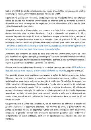 13 
fazê-lo em 2014. Ou ainda no fortalecimento, a cada ano, do SISU como processo seletivo nacional para nossas universidades, baseado na nota do ENEM. 
E também no Ciência sem Fronteiras, criado no governo da Presidenta Dilma, para oferecer bolsas de estudo nas melhores universidades do exterior para os melhores estudantes brasileiros das áreas tecnológicas, de engenharia, exatas e biomédicas. Até o final de 2014, 101 mil bolsas serão concedidas. 
São políticas amplas e diferenciadas, mas com um propósito único: construir um caminho de oportunidades para os jovens brasileiros. Este é o diferencial dos governos do PT, a semente da grande mudança do Brasil: os brasileiros sempre quiseram avançar, sempre se esforçaram, sempre buscaram novas oportunidades. Com os governos do PT, o Estado brasileiro assumiu a tarefa de garantir essas oportunidades para todos, em todo o País. Tornamos o Estado brasileiro parceiro de nossa população na construção de um futuro mais promissor com base no acesso à educação. 
A melhoria das condições de saúde do povo brasileiro, nos últimos anos, explica-se tanto pela expansão das ações e serviços garantidos pelo SUS como pelo crescimento econômico, pela implementação de políticas sociais de combate à pobreza, e pelo aumento do acesso a esgoto e água tratada durante os Governos Lula e Dilma. 
O impacto sobre os indicadores de saúde no período é bastante expressivo. O Brasil é um dos países que mais reduziu a mortalidade infantil no mundo, segundo a UNICEF. 
Para garantir acesso, com qualidade, aos serviços e ações de Saúde, os governos Lula e Dilma em parceria com Estados e municípios, implantaram importantes políticas. Com o Mais Médicos, garantimos melhoria na atenção à saúde para 50 milhões de pessoas, em 3.800 municípios. O Programa Aqui Tem Farmácia Popular atende a mais de 6,8 milhões de pessoas/mês e o SAMU atende 73% da população brasileira. Atualmente, 80 milhões de pessoas têm acesso à atenção de saúde bucal pelo Programa Brasil Sorridente. O governo federal tem apoiado os municípios para construir, ampliar e reformar equipamentos de saúde, como as mais de mil Unidades de Pronto Atendimento-UPA e os mais de 26 mil Postos de Saúde. 
Os governos Lula e Dilma não se furtaram, um só momento, de enfrentar o desafio de garantir segurança à população brasileira. Nos últimos 12 anos, a palavra-chave das principais políticas na área de Segurança Pública tem sido a integração com os governos estaduais. O governo federal tem procurado estabelecer parcerias para fortalecer e complementar as ações estaduais, além de ter aprimorado sua atuação nas áreas de fronteira.  