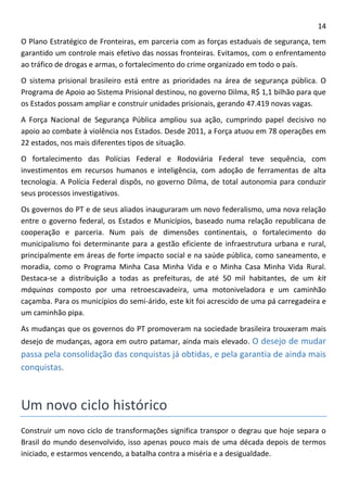 14 
O Plano Estratégico de Fronteiras, em parceria com as forças estaduais de segurança, tem garantido um controle mais efetivo das nossas fronteiras. Evitamos, com o enfrentamento ao tráfico de drogas e armas, o fortalecimento do crime organizado em todo o país. 
O sistema prisional brasileiro está entre as prioridades na área de segurança pública. O Programa de Apoio ao Sistema Prisional destinou, no governo Dilma, R$ 1,1 bilhão para que os Estados possam ampliar e construir unidades prisionais, gerando 47.419 novas vagas. 
A Força Nacional de Segurança Pública ampliou sua ação, cumprindo papel decisivo no apoio ao combate à violência nos Estados. Desde 2011, a Força atuou em 78 operações em 22 estados, nos mais diferentes tipos de situação. 
O fortalecimento das Polícias Federal e Rodoviária Federal teve sequência, com investimentos em recursos humanos e inteligência, com adoção de ferramentas de alta tecnologia. A Polícia Federal dispôs, no governo Dilma, de total autonomia para conduzir seus processos investigativos. 
Os governos do PT e de seus aliados inauguraram um novo federalismo, uma nova relação entre o governo federal, os Estados e Municípios, baseado numa relação republicana de cooperação e parceria. Num país de dimensões continentais, o fortalecimento do municipalismo foi determinante para a gestão eficiente de infraestrutura urbana e rural, principalmente em áreas de forte impacto social e na saúde pública, como saneamento, e moradia, como o Programa Minha Casa Minha Vida e o Minha Casa Minha Vida Rural. Destaca-se a distribuição a todas as prefeituras, de até 50 mil habitantes, de um kit máquinas composto por uma retroescavadeira, uma motoniveladora e um caminhão caçamba. Para os municípios do semi-árido, este kit foi acrescido de uma pá carregadeira e um caminhão pipa. 
As mudanças que os governos do PT promoveram na sociedade brasileira trouxeram mais desejo de mudanças, agora em outro patamar, ainda mais elevado. O desejo de mudar passa pela consolidação das conquistas já obtidas, e pela garantia de ainda mais conquistas. 
Um novo ciclo histórico 
Construir um novo ciclo de transformações significa transpor o degrau que hoje separa o Brasil do mundo desenvolvido, isso apenas pouco mais de uma década depois de termos iniciado, e estarmos vencendo, a batalha contra a miséria e a desigualdade.  