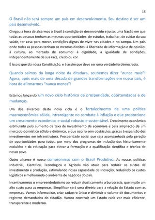 15 
O Brasil não será sempre um país em desenvolvimento. Seu destino é ser um país desenvolvido. 
Chegou a hora de alçarmos o Brasil à condição de desenvolvido e justo, uma Nação em que todas as pessoas tenham as mesmas oportunidades: de estudar, trabalhar, de cuidar da sua saúde, ter casa para morar, condições dignas de viver nas cidades e no campo. Um país onde todas as pessoas tenham os mesmos direitos: à liberdade de informação e de opinião, à cultura, ao mercado de consumo; à dignidade, à igualdade de condições, independentemente de sua raça, credo ou cor. 
É isso o que diz nossa Constituição, e é assim que deve ser uma verdadeira democracia. 
Quando saímos da longa noite da ditadura, soubemos dizer “nunca mais”! Agora, após mais de uma década de grandes transformações em nosso país, é hora de afirmarmos “nunca menos”! 
Estamos lançando um novo ciclo histórico de prosperidade, oportunidades e de mudanças. 
Um dos alicerces deste novo ciclo é o fortalecimento de uma política macroeconômica sólida, intransigente no combate à inflação e que proporcione um crescimento econômico e social robusto e sustentável. Crescimento econômico estimulado pelo aumento da taxa de investimento da economia e pela ampliação de um mercado doméstico sólido e dinâmico, e que ocorra sem obstáculos, graças à expansão dos investimentos em infraestrutura. Prosperidade social que seja acompanhada pela geração de oportunidades para todos, por meio dos programas de inclusão dos historicamente excluídos e da educação para elevar a formação e a qualificação científica e técnica de nosso povo. 
Outro alicerce é nosso compromisso com o Brasil Produtivo. As nossas políticas Industrial, Científica, Tecnológica e Agrícola vão atuar para reduzir os custos de investimento e produção, estimulando nossa capacidade de inovação, reduzindo os custos logísticos e melhorando o ambiente de negócios do país. 
Incentivaremos o empreendedorismo ao reduzir drasticamente a burocracia, que impõe um alto custo para as empresas. Simplificar será uma diretriz para a relação do Estado com as empresas. Vamos informatizar, criar cadastro único e diminuir o volume de documentos e registros demandados do cidadão. Vamos construir um Estado cada vez mais eficiente, transparente e moderno.  