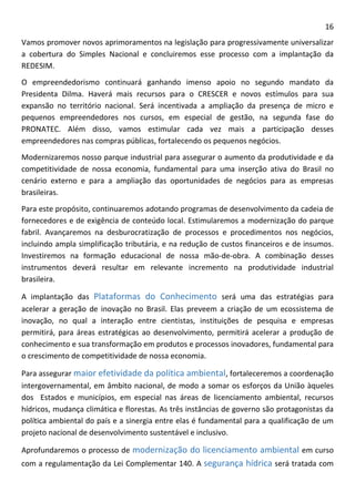 16 
Vamos promover novos aprimoramentos na legislação para progressivamente universalizar a cobertura do Simples Nacional e concluiremos esse processo com a implantação da REDESIM. 
O empreendedorismo continuará ganhando imenso apoio no segundo mandato da Presidenta Dilma. Haverá mais recursos para o CRESCER e novos estímulos para sua expansão no território nacional. Será incentivada a ampliação da presença de micro e pequenos empreendedores nos cursos, em especial de gestão, na segunda fase do PRONATEC. Além disso, vamos estimular cada vez mais a participação desses empreendedores nas compras públicas, fortalecendo os pequenos negócios. 
Modernizaremos nosso parque industrial para assegurar o aumento da produtividade e da competitividade de nossa economia, fundamental para uma inserção ativa do Brasil no cenário externo e para a ampliação das oportunidades de negócios para as empresas brasileiras. 
Para este propósito, continuaremos adotando programas de desenvolvimento da cadeia de fornecedores e de exigência de conteúdo local. Estimularemos a modernização do parque fabril. Avançaremos na desburocratização de processos e procedimentos nos negócios, incluindo ampla simplificação tributária, e na redução de custos financeiros e de insumos. Investiremos na formação educacional de nossa mão-de-obra. A combinação desses instrumentos deverá resultar em relevante incremento na produtividade industrial brasileira. 
A implantação das Plataformas do Conhecimento será uma das estratégias para acelerar a geração de inovação no Brasil. Elas preveem a criação de um ecossistema de inovação, no qual a interação entre cientistas, instituições de pesquisa e empresas permitirá, para áreas estratégicas ao desenvolvimento, permitirá acelerar a produção de conhecimento e sua transformação em produtos e processos inovadores, fundamental para o crescimento de competitividade de nossa economia. 
Para assegurar maior efetividade da política ambiental, fortaleceremos a coordenação intergovernamental, em âmbito nacional, de modo a somar os esforços da União àqueles dos Estados e municípios, em especial nas áreas de licenciamento ambiental, recursos hídricos, mudança climática e florestas. As três instâncias de governo são protagonistas da política ambiental do país e a sinergia entre elas é fundamental para a qualificação de um projeto nacional de desenvolvimento sustentável e inclusivo. 
Aprofundaremos o processo de modernização do licenciamento ambiental em curso com a regulamentação da Lei Complementar 140. A segurança hídrica será tratada com  