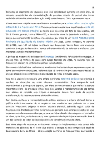 18 
Somados ao orçamento da Educação, que teve considerável aumento em doze anos, os recursos provenientes da comercialização do petróleo oriundo do pré-sal vão tornar realidade o Plano Nacional de Educação (PNE), que o Governo Dilma aprovou sem vetos. 
Vamos continuar ampliando o atendimento em creches para universalizar a educação infantil de 4 a 5 anos até 2016. Vamos continuar ampliando e qualificando a rede de educação em tempo integral, de forma que ela atinja até 20% da rede pública, até 2018. Vamos garantir, com o PRONATEC, a formação plena da juventude brasileira, com acesso ao conhecimento científico e tecnológico, por meio de um Pacto Nacional pela Melhoria de Qualidade do Ensino Médio, até 2016. Vamos conceder, no período 2015-2018, mais 100 mil bolsas do Ciência sem Fronteiras. Vamos fazer uma mudança curricular e na gestão das escolas. Vamos enfrentar o desafio de valorizar o professor, com melhores salários e melhor formação. 
A política de mudança na qualidade do Emprego também terá forte apoio da educação. A criação mais 12 milhões de vagas para cursos técnicos até 2015, na segunda fase do Pronatec-2, operam no sentido de qualificar trabalhadores. 
Neste novo ciclo histórico, realizaremos as reformas fundamentais para que o nosso país se torne desenvolvido e mais justo. Reformas que só se tornaram possíveis depois desses 12 anos de crescimento econômico com distribuição de renda e inclusão social. 
Para nós é urgente e necessária uma ampla e profunda reforma política cujo objetivo é resolver as distorções do nosso sistema representativo. Para assegurá-la será imprescindível a participação popular, por meio de um plebiscito que defina a posição majoritária sobre os principais temas. Para nós, valores e representatividade são temas que, aliados ao combate sem tréguas à corrupção, devem fazer parte da urgente transformação do sistema político e eleitoral brasileiro. 
Sem dúvida, melhorar a representatividade política, aprimorar o sistema eleitoral, tornar a política mais transparente são as respostas mais evidentes que podemos dar a essa questão. Precisamos oxigenar o nosso sistema eleitoral, definindo regras claras de financiamento. O cidadão deve ter mecanismos de controle mais abrangentes sobre os seus representantes bem como mais espaços para participar das decisões do governo em todos os níveis. Mais ética, mais democracia, mais oportunidade de participar e ser ouvido. Este é um dos clamores de todos os cidadãos no Brasil e também pelo mundo a fora. 
Essa nova etapa de mudanças institucionais reforça as implementadas nos outros três mandatos de governos do PT e de seus aliados :a criação na sua configuração atual da Controladoria Geral da União – CGU; a criação do Portal da Transparência, que facilita o  