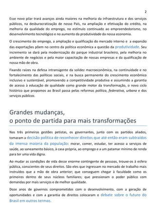 2 
Esse novo pilar trará avanços ainda maiores na melhoria da infraestrutura e dos serviços públicos, na desburocratização de nosso País, na ampliação e efetivação do crédito, na melhoria da qualidade do emprego, no estímulo continuado ao empreendedorismo, no desenvolvimento tecnológico e no aumento da produtividade da nossa economia. 
O crescimento do emprego, a ampliação e qualificação do mercado interno e a expansão das exportações põem no centro da política econômica a questão da produtividade. Seu incremento se dará pela modernização do parque industrial brasileiro, pela melhoria no ambiente de negócios e pela maior capacitação de nossas empresas e da qualificação de nossa mão de obra. 
Fixando raízes na defesa intransigente da solidez macroeconômica, na continuidade e no fortalecimento das políticas sociais, e na busca permanente do crescimento econômico inclusivo e sustentável, promovendo a competitividade produtiva e assumindo a garantia de acesso à educação de qualidade como grande motor da transformação, o novo ciclo histórico que propomos ao Brasil passa pelas reformas política, federativa, urbana e dos serviços públicos. 
Grandes mudanças, 
o ponto de partida para mais transformações 
Nas três primeiras gestões petistas, os governantes, junto com os partidos aliados, tomaram a decisão política de reconhecer direitos que até então eram subtraídos da imensa maioria da população: morar, comer, estudar, ter acesso a serviços de saúde, ao saneamento básico, à casa própria, ao emprego e a um patamar mínimo de renda para ter uma vida digna. 
Ao mudar as condições de vida desse enorme contingente de pessoas, trouxe-os à esfera pública, conscientes de seus direitos. São eles que ingressam no mercado de trabalho mais instruídos que a mão de obra anterior; que conseguem chegar à faculdade como os primeiros dentro de seus núcleos familiares; que pressionam o poder público com demandas por mais serviços e de melhor qualidade. 
Doze anos de governos comprometidos com o desenvolvimento, com a geração de oportunidades e com a garantia de direitos colocaram o debate sobre o futuro do Brasil em outros termos.  