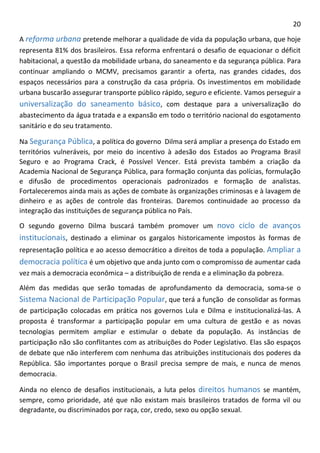 20 
A reforma urbana pretende melhorar a qualidade de vida da população urbana, que hoje representa 81% dos brasileiros. Essa reforma enfrentará o desafio de equacionar o déficit habitacional, a questão da mobilidade urbana, do saneamento e da segurança pública. Para continuar ampliando o MCMV, precisamos garantir a oferta, nas grandes cidades, dos espaços necessários para a construção da casa própria. Os investimentos em mobilidade urbana buscarão assegurar transporte público rápido, seguro e eficiente. Vamos perseguir a universalização do saneamento básico, com destaque para a universalização do abastecimento da água tratada e a expansão em todo o território nacional do esgotamento sanitário e do seu tratamento. 
Na Segurança Pública, a política do governo Dilma será ampliar a presença do Estado em territórios vulneráveis, por meio do incentivo à adesão dos Estados ao Programa Brasil Seguro e ao Programa Crack, é Possível Vencer. Está prevista também a criação da Academia Nacional de Segurança Pública, para formação conjunta das polícias, formulação e difusão de procedimentos operacionais padronizados e formação de analistas. Fortaleceremos ainda mais as ações de combate às organizações criminosas e à lavagem de dinheiro e as ações de controle das fronteiras. Daremos continuidade ao processo da integração das instituições de segurança pública no País. 
O segundo governo Dilma buscará também promover um novo ciclo de avanços institucionais, destinado a eliminar os gargalos historicamente impostos às formas de representação política e ao acesso democrático a direitos de toda a população. Ampliar a democracia política é um objetivo que anda junto com o compromisso de aumentar cada vez mais a democracia econômica – a distribuição de renda e a eliminação da pobreza. 
Além das medidas que serão tomadas de aprofundamento da democracia, soma-se o Sistema Nacional de Participação Popular, que terá a função de consolidar as formas de participação colocadas em prática nos governos Lula e Dilma e institucionalizá-las. A proposta é transformar a participação popular em uma cultura de gestão e as novas tecnologias permitem ampliar e estimular o debate da população. As instâncias de participação não são conflitantes com as atribuições do Poder Legislativo. Elas são espaços de debate que não interferem com nenhuma das atribuições institucionais dos poderes da República. São importantes porque o Brasil precisa sempre de mais, e nunca de menos democracia. 
Ainda no elenco de desafios institucionais, a luta pelos direitos humanos se mantém, sempre, como prioridade, até que não existam mais brasileiros tratados de forma vil ou degradante, ou discriminados por raça, cor, credo, sexo ou opção sexual.  