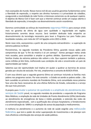 22 
mais avançados do mundo. Nosso marco civil dá aos usuários garantias fundamentais como a liberdade de expressão, o respeito aos direitos humanos e à privacidade do cidadãos, assegurando a neutralidade da rede frente a interesses comerciais ou de qualquer espécie. O objetivo do Marco Civil é fazer com que a Internet continue sendo um espaço aberto à liberdade de expressão, à inovação e ao desenvolvimento social e econômico. 
Daremos continuidade ao esforço de investimento segurança Hídrica para avançar ainda mais no garantia de oferta de água com qualidade e regularidade em regiões historicamente carentes desse recurso. Será também dedicado todo empenho ao desenvolvimento da tecnologia necessária para levar o Programa Luz para Todos para localidades isoladas, com meta de 137 mil ligações entre 2015 e 2018. Neste novo ciclo, avançaremos a partir de uma conquista extraordinária – a superação da extrema pobreza no Brasil. Persistiremos, no segundo mandato da Presidenta Dilma, guiando nossas ações pelo compromisso de que “o fim da miséria é só um começo”. Vamos perseguir metas ainda mais ousadas, para consolidar e ampliar os ganhos obtidos. Queremos garantir que as famílias tiradas da extrema pobreza não voltem a ela. Que superem também a pobreza, como milhões já têm feito, melhorando suas condições de vida e encontrando um país de oportunidades par todos! Sabemos que dar oportunidade real implica em ajudar a quebrar as barreiras de acesso geradas por séculos de exclusão. Por isto, ampliaremos o conceito de BUSCA ATIVA. É com essa diretriz que o segundo governo Dilma vai continuar incluindo as famílias mais pobres nos programas sociais. Por este conceito - o Estado vai aonde os pobres estão -, tão bem sucedido no primeiro mandato da Presidenta Dilma, será consolidada nessa próxima fase uma das faces necessárias de uma efetiva Reforma do Estado, colocando-o a serviço dos que mais precisam. 
O projeto para mudar o patamar de qualidade e a amplitude do atendimento dos serviços de Saúde prevê, no segundo mandato da presidenta: a expansão do Programa Mais Médicos; a ampliação da rede de Unidades de Pronto Atendimento (UPAs) destinadas ao atendimento de emergências de baixa e média gravidade; a extensão das redes de atendimento especializado, com a qualificação dos serviços hospitalares; o fortalecimento e a universalização do SAMU e a ampliação do acesso da população a medicamentos. 
A melhoria no atendimento e o aumento da rede de saúde exigirão uma rediscussão federativa, que terá o poder de evitar superposição de investimentos e de planejar com mais eficiência a distribuição dos serviços de saúde públicos.  