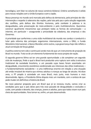 25 
tecnológica, sem falar no volume de nosso comércio bilateral. Critério semelhante é válido para nossas relações com a União Europeia e com o Japão. 
Nossa presença no mundo será marcada pela defesa da democracia, pelo princípio de não- intervenção e respeito à soberania das nações, pela luta pela paz e pela solução negociada dos conflitos, pela defesa dos Direitos Humanos, pelo combate à pobreza e às desigualdades, pela preservação do meio-ambiente e pelo multilateralismo. Queremos construir igualmente mecanismos que protejam todas as formas de comunicação – a internet, em particular – assegurando a privacidade da cidadania, das empresas e dos Governos. 
A prioridade que conferimos a uma visão multilateral do mundo nos conduz e conduzirá a lutar pela reforma dos principais organismos internacionais, como a ONU, o Fundo Monetário Internacional, o Banco Mundial, entre outros, cuja governança hoje não reflete a atual correlação de forças global. 
A política externa tem sido e continuará sendo mais do que um instrumento de projeção do Brasil no mundo. Trata-se de um elemento fundamental de nosso projeto de nação. 
O segundo governo Dilma vai ter uma grande oportunidade: a de completar um segundo ciclo de mudanças, findo o qual o Brasil terá produzido uma ruptura sem volta à estrutura tradicional da sociedade brasileira, a um passado cujas bases foram assentadas em desigualdade, crescimento econômico condicionado aos interesses das elites tradicionais – e fundamentalmente excludente – e uma indiferença enorme em relação a uma situação até então imutável de miséria que vitimou adultos e crianças ao longo de séculos. Há doze anos, o PT propôs à sociedade um novo Brasil, mais justo, mais humano e mais desenvolvido. Agora, a Presidenta Dilma disputa mais um mandato, com a certeza de que pode mudar em definitivo a história do Brasil. 
No novo patamar proposto para um Brasil que já se renovou muito, vamos criar as condições para que o país deixe para trás esse passado de desigualdades e exclusões e cuide, com paixão e desvelo, das crianças, jovens e adultos, para que todos vivam num país cheio de oportunidades. Para tornar-se, enfim, um país desenvolvido. 
