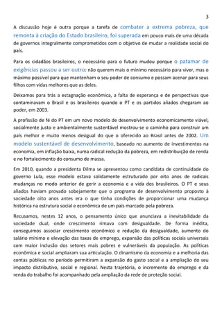 3 
A discussão hoje é outra porque a tarefa de combater a extrema pobreza, que remonta à criação do Estado brasileiro, foi superada em pouco mais de uma década de governos integralmente comprometidos com o objetivo de mudar a realidade social do país. 
Para os cidadãos brasileiros, o necessário para o futuro mudou porque o patamar de exigências passou a ser outro: não querem mais o mínimo necessário para viver, mas o máximo possível para que mantenham o seu poder de consumo e possam acenar para seus filhos com vidas melhores que as deles. 
Deixamos para trás a estagnação econômica, a falta de esperança e de perspectivas que contaminavam o Brasil e os brasileiros quando o PT e os partidos aliados chegaram ao poder, em 2003. 
A profissão de fé do PT em um novo modelo de desenvolvimento economicamente viável, socialmente justo e ambientalmente sustentável mostrou-se o caminho para construir um país melhor e muito menos desigual do que o oferecido ao Brasil antes de 2002. Um modelo sustentável de desenvolvimento, baseado no aumento de investimentos na economia, em inflação baixa, numa radical redução da pobreza, em redistribuição de renda e no fortalecimento do consumo de massa. 
Em 2010, quando a presidenta Dilma se apresentou como candidata de continuidade do governo Lula, esse modelo estava solidamente estruturado por oito anos de radicais mudanças no modo anterior de gerir a economia e a vida dos brasileiros. O PT e seus aliados haviam provado sobejamente que o programa de desenvolvimento proposto à sociedade oito anos antes era o que tinha condições de proporcionar uma mudança histórica na estrutura social e econômica de um país marcado pela pobreza. 
Recusamos, nestes 12 anos, o pensamento único que anunciava a inevitabilidade da sociedade dual, onde crescimento rimava com desigualdade. De forma inédita, conseguimos associar crescimento econômico e redução da desigualdade, aumento do salário mínimo e elevação das taxas de emprego, expansão das políticas sociais universais com maior inclusão dos setores mais pobres e vulneráveis da população. As políticas econômica e social ampliaram sua articulação. O dinamismo da economia e a melhoria das contas públicas no período permitiram a expansão do gasto social e a ampliação do seu impacto distributivo, social e regional. Nesta trajetória, o incremento do emprego e da renda do trabalho foi acompanhado pela ampliação da rede de proteção social.  