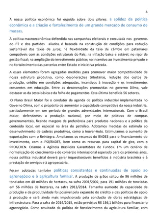 4 
A nossa política econômica foi erguida sobre dois pilares: a solidez da política econômica e a criação e fortalecimento de um grande mercado de consumo de massas. 
A política macroeconômica defendida nas campanhas eleitorais e executada nos governos do PT e dos partidos aliados é baseada na construção de condições para redução sustentável das taxas de juros; na flexibilidade da taxa de câmbio em patamares compatíveis com as condições estruturais do País; na inflação baixa e estável; no rigor da gestão fiscal; na ampliação do investimento público; no incentivo ao investimento privado e no fortalecimento das parcerias entre Estado e iniciativa privada. 
A esses elementos foram agregadas medidas para promover maior competitividade de nossa estrutura produtiva, como desonerações tributárias, redução dos custos de produção, crédito em condições adequadas, incentivos à inovação e os investimentos crescentes em educação. Entre as desonerações promovidas no governo Dilma, vale destacar as da cesta básica e da folha de pagamentos. Esta última beneficia 56 setores. 
O Plano Brasil Maior foi o condutor da agenda de política industrial implementada no Governo Dilma, com o propósito de aumentar a capacidade competitiva da nossa indústria, particularmente em um período de grandes adversidades internacionais. Com o Brasil Maior, defendemos a produção nacional, por meio de políticas de compras governamentais, fixando margens de preferência para produtos nacionais e a política de conteúdo local, em especial na área do petróleo. Adotamos medidas de estímulo ao desenvolvimento de cadeias produtivas, como o Inovar-Auto. Estimulamos o aumento de exportações com o Reintegra. Ampliamos os recursos do BNDES para o financiamento do investimento, com o PSI/BNDES, bem como os recursos para capital de giro, com o PROGEREN. Criamos a Agência Brasileira Garantidora de Fundos. Em um cenário de normalização do crescimento e do comércio internacional esperado para os próximos anos, nossa política industrial deverá gerar inquestionáveis benefícios à indústria brasileira e à prestação de serviços e à agropecuária. 
Foram adotadas também políticas consistentes e continuadas de apoio ao agronegócio e à agricultura familiar. A produção de grãos saltou de 96 milhões de toneladas em 40 milhões de hectares, na safra 2001/2002, para 191 milhões de toneladas em 56 milhões de hectares, na safra 2013/2014. Tamanho aumento da capacidade de produção e da produtividade foi possível pela expansão do crédito e das políticas de apoio à produção e será ainda mais impulsionada pela conclusão de obras estratégicas de infraestrutura. Para a safra de 2014/2015, estão previstos R$ 156,1 bilhões para financiar o agronegócio. Como resultado da política de fortalecimento da agricultura familiar, com  