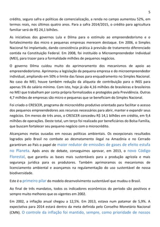 5 
crédito, seguro safra e políticas de comercialização, a renda no campo aumentou 52%, em termos reais, nos últimos quatro anos. Para a safra 2014/2015, o crédito para agricultura familiar será de R$ 24,1 bilhões. 
As iniciativas dos governos Lula e Dilma para o estímulo ao empreendedorismo e o fortalecimento das micro e pequenas empresas merecem destaque. Em 2006, o Simples Nacional foi implantado, dando consistência prática à previsão de tratamento diferenciado contida na Constituição Federal. Em 2008, foi instituído o Microempreendedor Individual (MEI), para trazer para a formalidade milhões de pequenos negócios. 
O governo Dilma cuidou muito do aprimoramento dos mecanismos de apoio ao empreendedorismo. Aprimorou a legislação da pequena empresa e do microempreendedor individual, ampliando em 50% o limite das faixas para enquadramento no Simples Nacional. No caso do MEI, houve também redução da alíquota de contribuição para o INSS para apenas 5% do salário mínimo. Com isto, hoje já são 4,16 milhões de brasileiras e brasileiros no MEI que trabalham por conta própria formalizados e protegidos pela Previdência. Outras 4,7 milhões de empresas são micro e pequenas que se beneficiam do Simples Nacional. 
Foi criado o CRESCER, programa de microcrédito produtivo orientado para facilitar o acesso dos pequenos empreendedores aos recursos necessários para abrir, manter e expandir seus negócios. Em menos de três anos, o CRESCER concedeu R$ 14,1 bilhões em crédito, em 9,4 milhões de operações. Deste total, um terço foi realizado por beneficiários do Bolsa Família, que buscam fortalecer seu pequeno negócio com o microcrédito. 
Alcançamos metas ousadas em nossas políticas ambientais. Os excepcionais resultados logrados pelo Brasil no combate ao desmatamento ilegal na Amazônia e no Cerrado garantiram ao País o papel de maior redutor de emissões de gases de efeito estufa no Planeta. Após anos de debate, conseguimos aprovar, em 2013, o novo Código Florestal, que garantiu as bases mais sustentáveis para a produção agrícola e mais segurança jurídica para os produtores. Também aprimoramos os mecanismos de licenciamento ambiental e avançamos na regulamentação do uso sustentável de nossa biodiversidade. 
Este é o primeiro pilar do modelo desenvolvimento sustentável que mudou o Brasil. 
Ao final de três mandatos, todos os indicadores econômicos do período são positivos e sempre muito melhores que os vigentes em 2002. 
Em 2002, a inflação anual chegou a 12,5%. Em 2013, estava num patamar de 5,9%. A expectativa para 2014 estará dentro da meta definida pelo Conselho Monetário Nacional (CMN). O controle da inflação foi mantido, sempre, como prioridade de nossos  