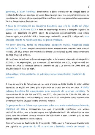 6 
governos, e assim continua. Entendemos o poder devastador da inflação sobre as rendas das famílias, os salários e os lucros das empresas e por isso jamais transigiríamos ou transigiremos com um elemento da política econômica com esse potencial desorganizador da vida das pessoas e da economia. 
A taxa de investimento da economia brasileira, que era de 16,4% em 2002, passou para 18,2% em 2013. A taxa de desemprego assumiu a desejada trajetória de queda: em dezembro de 2002, 10,5% da população economicamente ativa estava desempregada; em abril de 2014, o desemprego havia caído para 4,9%, configurando uma situação inédita na história do país, de pleno emprego. 
No setor externo, todos os indicadores atingiram marcas históricas nesse período de 12 anos. No período de doze meses encerrado em maio de 2014, o Brasil recebeu US$ 66,5 bilhões em Investimento Direto Externo (IDE), quatro vezes o montante de 2002 (US$ 16,6 bilhões). 
São históricos também os volumes de exportações e de reservas internacionais do período 2002-2013. As exportações, que somavam US$ 60 bilhões em 2002, atingiram US$ 242 bilhões de 2013. As reservas cambiais saltaram de US$ 37,8 bilhões em 2002 para US$ 379,8 bilhões em maio de 2014. 
Sob qualquer ótica, portanto, os indicadores macroeconômicos mudaram de patamar. 
O risco de quebra do País deixou de ser uma ameaça. A dívida líquida do setor público decresceu de 60,2%, em 2002, para o patamar de 34,6% em maio de 2014. A dívida externa brasileira foi equacionada pelo acúmulo de reservas cambiais. Ela representava 19,2% do PIB em 2002; em 2013, não passava de 3,1% do PIB. Não só pagamos a dívida feita junto ao FMI para salvar o Brasil da insolvência, como nos tornamos credores do Fundo, situação inédita em nossa história. 
Os governos Lula e Dilma se propuseram e dar um caminho de desenvolvimento contínuo ao país e conseguiram isso, com crescimento econômico, sem vender patrimônio público, sem submeter o país às exigências do Fundo Monetário Internacional (FMI), sem desconhecer direitos históricos do trabalhador e sem transferir para os mais pobres a conta das crises internacionais. 
Com o Programa de Aceleração do Crescimento (PAC) e com o Programa de Investimento em Logística, os governos do PT assumiram a histórica tarefa de investir na  