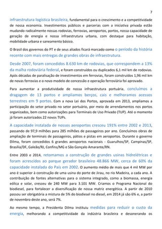 7 
infraestrutura logística brasileira, fundamental para o crescimento e a competitividade de nossa economia. Investimentos públicos e parcerias com a iniciativa privada estão mudando radicalmente nossas rodovias, ferrovias, aeroportos, portos, nossa capacidade de geração de energia e nossa infraestrutura urbana, com destaque para habitação, mobilidade urbana e saneamento básico. 
O Brasil dos governos do PT e de seus aliados ficará marcado como o período da história recente com mais entregas de grandes obras de infraestrutura. 
Desde 2007, foram concedidos 8.630 km de rodovias, que correspondem a 13% da malha rodoviária federal, e foram construídos ou duplicados 6,1 mil km de rodovias. Após décadas de paralisação de investimentos em ferrovias, foram construídos 1,96 mil km de novas ferrovias e o novo modelo de concessão e operação ferroviária foi aprovado. 
Para aumentar a produtividade de nossa infraestrutura portuária, concluímos a dragagem de 13 portos e ampliamos berços, cais e melhoramos acessos terrestres em 9 portos. Com a nova Lei dos Portos, aprovada em 2013, ampliamos a participação do setor privado no setor portuário, por meio de arrendamentos nos portos organizados, bem como autorizações para Terminais de Uso Privado (TUP). Até o momento já foram autorizados 22 novos TUPs. 
A capacidade instalada de nossos aeroportos cresceu 191% entre 2002 e 2013, passando de 97,9 milhões para 285 milhões de passageiros por ano. Concluímos obras de ampliação de terminais de passageiros, pátios e pistas em aeroportos. Durante o governo Dilma, foram concedidos 6 grandes aeroportos nacionais - Guarulhos/SP, Campinas/SP, Brasília/DF, Galeão/RJ, Confins/MG e São Gonçalo Amarante/RN. 
Entre 2003 e 2014, retomamos a construção de grandes usinas hidrelétricas e foram acrescidos ao parque gerador brasileiro 48.866 MW, cerca de 60% da capacidade instalada do País em 2002. O aumento médio de mais que 4 mil MW por ano é superior à construção de uma usina do porte de Jirau, no rio Madeira, a cada ano. A contribuição de fontes alternativas para o sistema integrado, como a biomassa, energia eólica e solar, cresceu de 240 MW para 3.101 MW. Criamos o Programa Nacional do biodiesel, para fortalecer a diversificação de nossa matriz energética. A partir de 2010 passou ser obrigatória a mistura de 5% do biodiesel no diesel, em 2014 já são 6% e, a partir de novembro deste ano, será 7%. 
Ao mesmo tempo, a Presidenta Dilma instituiu medidas para reduzir o custo da energia, melhorando a competitividade da indústria brasileira e desonerando os  