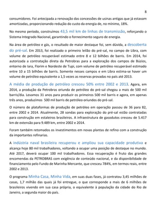 8 
consumidores. Foi antecipada a renovação das concessões de usinas antigas que já estavam amortizadas, proporcionando redução do custo da energia de, no mínimo, 18%. 
No mesmo período, construímos 43,5 mil km de linhas de transmissão, reforçando o Sistema Integrado Nacional, garantindo o fornecimento seguro de energia. 
Na área de petróleo e gás, o resultado de maior destaque foi, sem dúvida, a descoberta do pré-sal. Em 2013, foi realizado o primeiro leilão do pré-sal, no campo de Libra, com volume de petróleo recuperável estimado entre 8 e 12 bilhões de barris. Em 2014, foi autorizada a contratação direta da Petrobras para a exploração dos campos de Búzios, entorno de Iara, Florim e Nordeste de Tupi, com volume de petróleo recuperável estimado entre 10 a 15 bilhões de barris. Somente nesses campos e em Libra estima-se haver um volume de petróleo equivalente a 1,5 vezes as reservas provadas no país até 2013. 
A média de produção de petróleo cresceu 50% entre 2002 e 2013. Agora, em 2014, a produção da Petrobras oriunda de petróleo do pré-sal chegou a mais de 500 mil barris/dia. Levamos 31 anos para produzir os primeiros 500 mil barris e agora, em apenas três anos, produzimos 500 mil barris de petróleo oriundos do pré-sal. 
O número de plataformas de produção de petróleo em operação passou de 36 para 82, entre 2002 e 2014. Atualmente, 28 sondas para exploração do pré-sal estão contratadas para construção em estaleiros brasileiros. A infraestrutura de gasodutos cresceu de 5.417 km de extensão para 9.489 km, entre 2002 e 2014. 
Foram também retomados os investimentos em novas plantas de refino com a construção da importantes refinarias. 
A indústria naval brasileira recuperou e ampliou sua capacidade produtiva e alcança hoje 80 mil trabalhadores, voltando a ocupar uma posição de destaque no mundo. Até 2017, deverá ocupar 100 mil trabalhadores. Essa recuperação é fruto das grandes encomendas da PETROBRAS com exigência de conteúdo nacional, e da disponibilidade de financiamento pelo Fundo de Marinha Mercante, que cresceu 784%, em termos reais, entre 2002 e 2013. 
O programa Minha Casa, Minha Vida, em suas duas fases, já contratou 3,45 milhões de casas, 1,7 milhão das quais já foi entregue, o que corresponde a mais de 6 milhões de brasileiros vivendo em sua casa própria, o equivalente à população da cidade do Rio de Janeiro, a segunda maior do país.  
