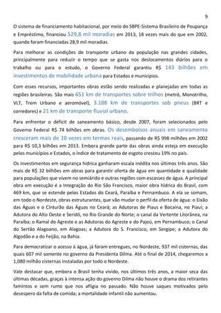9 
O sistema de financiamento habitacional, por meio do SBPE-Sistema Brasileiro de Poupança e Empréstimo, financiou 529,8 mil moradias em 2013, 18 vezes mais do que em 2002, quando foram financiadas 28,9 mil moradias. 
Para melhorar as condições de transporte urbano da população nas grandes cidades, principalmente para reduzir o tempo que se gasta nos deslocamentos diários para o trabalho ou para o estudo, o Governo Federal garantiu R$ 143 bilhões em investimentos de mobilidade urbana para Estados e municípios. 
Com esses recursos, importantes obras estão sendo realizadas e planejadas em todas as regiões brasileiras. São mais 651 km de transportes sobre trilhos (metrô, Monotrilho, VLT, Trem Urbano e aeromóvel), 3.188 km de transportes sob pneus (BRT e corredores) e 21 km de transporte fluvial urbano. 
Para enfrentar o déficit de saneamento básico, desde 2007, foram selecionados pelo Governo Federal R$ 74 bilhões em obras. Os desembolsos anuais em saneamento cresceram mais de 10 vezes em termos reais, passando de R$ 998 milhões em 2002 para R$ 10,3 bilhões em 2013. Embora grande parte das obras ainda esteja em execução pelos municípios e Estados, o índice de tratamento de esgoto cresceu 19% no país. 
Os investimentos em segurança hídrica ganharam escala inédita nos últimos três anos. São mais de R$ 32 bilhões em obras para garantir oferta de água em quantidade e qualidade para populações que vivem no semiárido e outras regiões com escassez de água. A principal obra em execução é a Integração do Rio São Francisco, maior obra hídrica do Brasil, com 469 km, que se estende pelos Estados do Ceará, Paraíba e Pernambuco. A ela se somam, em todo o Nordeste, obras estruturantes, que vão mudar o perfil da oferta de água: o Eixão das Águas e o Cinturão das Águas no Ceará; as Adutoras de Piaus e Bocaína, no Piauí; a Adutora do Alto Oeste e Seridó, no Rio Grande do Norte; o canal da Vertente Litorânea, na Paraíba; o Ramal do Agreste e as Adutoras do Agreste e do Pajeú, em Pernambuco; o Canal do Sertão Alagoano, em Alagoas; a Adutora do S. Francisco, em Sergipe; a Adutora do Algodão e a do Feijão, na Bahia. 
Para democratizar o acesso à água, já foram entregues, no Nordeste, 937 mil cisternas, das quais 607 mil somente no governo da Presidenta Dilma. Até o final de 2014, chegaremos a 1,080 milhão cisternas instaladas por todo o Nordeste. 
Vale destacar que, embora o Brasil tenha vivido, nos últimos três anos, a maior seca das últimas décadas, graças à intensa ação do governo Dilma não houve o drama dos retirantes famintos e sem rumo que nos afligia no passado. Não houve saques motivados pelo desespero da falta de comida; a mortalidade infantil não aumentou.  