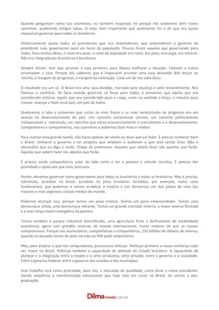 Quando perguntam como isso aconteceu, eu também respondo: foi porque nós soubemos abrir novos
caminhos, quebrando antigos tabus. O tabu mais importante que quebramos foi o de que era quase
impossível governar para todos os brasileiros.

Historicamente quase todos os presidentes que nos antecederam, que antecederam o governo do
presidente Lula, governaram para um terço da população. Poucos foram aqueles que governaram para
todos. Para muitos deles, o resto era peso, o resto da população era resto, era peso, era carga, era estorvo.
Não era integrado por brasileiros e brasileiras.

Sempre diziam: tem que arrumar a casa primeiro, para depois melhorar a situação. Falavam e nunca
arrumavam a casa. Porque nós sabemos que é impossível arrumar uma casa deixando dois terços ao
relento, à margem do progresso, à margem da civilização. Cada um de nós sabe disso.

O resultado era um só. O Brasil era uma casa dividida, marcada pela injustiça e pelo ressentimento. Nós
fizemos o contrário. Só fazia sentido governar se fosse para todos, e provamos que aquilo que era
considerado estorvo, aquilo que era considerado peso e carga, eram na verdade a força, o impulso para
crescer, avançar e fazer esse país, um país de todos.

Quebramos o tabu e provamos que incluir os mais fracos e os mais necessitados de progresso era um
avanço no desenvolvimento do país. Um caminho socialmente correto, um caminho politicamente
indispensável e, sobretudo, um caminho que eleva economicamente o crescimento e o desenvolvimento.
Companheiras e companheiros, nós queremos e podemos fazer mais e melhor.

Para realizar esta grande tarefa, não basta apenas ser eleito ou dizer que vai fazer. É preciso conhecer bem
o Brasil, conhecer o governo e ter projetos que ampliem e acelerem o que está sendo feito. Não é
necessário que eu diga a vocês. Chega de promessas. Aqueles que sabem fazer são aqueles que farão.
Aquelas que sabem fazer são aquelas que farão.

É preciso ainda companheiros estar do lado certo e ter a postura e atitude corretas. É preciso dar
prioridade e apoio aos que mais precisam.

Porém, devemos governar como governamos para todos os brasileiros e todas as brasileiras. Mas é preciso,
sobretudo, acreditar no Brasil, acreditar no povo brasileiro. Acreditar, por exemplo, numa coisa
fundamental: que podemos e vamos erradicar a miséria e nos tornarmos um dos países de uma das
maiores e mais vigorosas classes médias do mundo.

Podemos alcançar isso, porque somos um povo criativo. Somos um povo empreendedor. Temos uma
democracia sólida, uma democracia vibrante. Temos um grande mercado interno, a maior reserva florestal
e a mais limpa matriz energética do planeta.

Temos também o parque industrial diversificado, uma agricultura forte e desfrutamos de estabilidade
econômica, agora com grandes reservas de moeda internacionais, muito maiores do que os nossos
compromissos. Porque nós acumulamos, companheiras e companheiros, 250 bilhões de dólares de reserva,
quando no passado íamos de pires na mão ao FMI pedir empréstimo.

Mas, para ampliar o que nós conquistamos, precisamos reforçar. Reforçar primeiro a nossa confiança cada
vez maior no Brasil. Reforçar também a capacidade de planejar do Estado brasileiro. A capacidade de
planejar e a integração entre o estado e o setor produtivo, setor privado, entre o governo e a sociedade.
Entre o governo Federal, entre o governo dos estados e dos municípios.

Esse trabalho terá como prioridade, para nós, a educação de qualidade, como disse o nosso presidente.
Dando sequência à transformação educacional que hoje está em curso no Brasil, da creche à pós­
graduação.
 