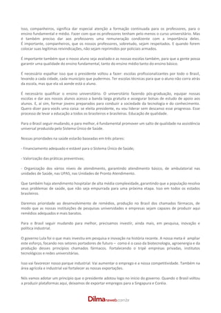 Isso, companheiros, significa dar especial atenção a formação continuada para os professores, para o
ensino fundamental e médio. Fazer com que os professores tenham pelo menos o curso universitário. Mas
é também preciso dar aos professores uma remuneração condizente com a importância deles.
É importante, companheiros, que os nossos professores, sobretudo, sejam respeitados. E quando forem
colocar suas legítimas reivindicações, não sejam reprimidos por policiais armados.

É importante também que o nosso aluno seja avaliado e as nossas escolas também, para que a gente possa
garantir uma qualidade do ensino fundamental, tanto do ensino médio tanto do ensino básico.

É necessário espalhar isso que o presidente voltou a fazer: escolas profissionalizantes por todo o Brasil,
levando a cada cidade, cada município que pudermos. Ter escolas técnicas para que o aluno não corra atrás
da escola, mas que ela vá aonde está o aluno.

É necessário qualificar o ensino universitário. O universitário fazendo pós­graduação, equipar nossas
escolas e dar aos nossos alunos acesso a banda larga gratuita e assegurar bolsas de estudo de apoio aos
alunos. E, aí sim, formar jovens preparados para conduzir a sociedade da tecnologia e do conhecimento.
Quero dizer para vocês uma coisa: se eleita presidente, eu vou liderar sem descanso esse progresso. Esse
processo de levar a educação a todos os brasileiros e brasileiras. Educação de qualidade.

Para o Brasil seguir mudando, e para melhor, é fundamental promover um salto de qualidade na assistência
universal produzida pelo Sistema Único de Saúde.

Nossas prioridades na saúde estarão baseadas em três pilares:

­ Financiamento adequado e estável para o Sistema Único de Saúde;

­ Valorização das práticas preventivas;

­ Organização dos vários níveis de atendimento, garantindo atendimento básico, de ambulatorial nas
unidades de Saúde, nas UPAS, nas Unidades de Pronto Atendimento.

Que também haja atendimento hospitalar de alta média complexidade, garantindo que a população resolva
seus problemas de saúde, que não seja empurrada para uma próxima etapa. Isso em todos os estados
brasileiros.

Daremos prioridade ao desenvolvimento de remédios, produção no Brasil dos chamados fármacos, de
modo que as nossas instituições de pesquisas universidades e empresas sejam capazes de produzir aqui
remédios adequados e mais baratos.

Para o Brasil seguir mudando para melhor, precisamos investir, ainda mais, em pesquisa, inovação e
política industrial.

O governo Lula foi o que mais investiu em pesquisa e inovação na história recente. A nossa meta é ampliar
este esforço, focando nos setores portadores de futuro – como é o caso da biotecnologia, agroenergia e da
produção desses princípios chamados fármacos. Fortalecendo o tripé empresas privadas, institutos
tecnológicos e redes universitárias.

Isso vai favorecer nosso parque industrial. Vai aumentar o emprego e a nossa competitividade. Também na
área agrícola e industrial vai fortalecer as nossas exportações.

Nós vamos adotar um princípio que o presidente adotou logo no início do governo. Quando o Brasil voltou
a produzir plataformas aqui, deixamos de exportar empregos para a Singapura e Coréia.
 