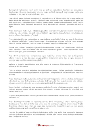 O principio é muito claro e ele diz assim: tudo que pode ser produzido no Brasil deve ser produzido no
Brasil, porque nós somos capazes, com o mesmo preço, qualidade e prazo. É para empregar aqui e gerar
renda aqui ­ e não exportar empregos lá para fora.

Para o Brasil seguir mudando, companheiras e companheiras, é preciso investir na inclusão digital, no
acesso á internet. A economia, a cultura contemporânea, exigem que toda a sociedade tenha acesso aos
bens digitais. Isso é fundamental para construir uma sociedade baseada no conhecimento. Como Lula, eu
quero continuar sendo presidente da inclusão social, mas quero ser também a presidente da inclusão
digital.

Para o Brasil seguir mudando, e a vida do seu povo ficar cada vez melhor, é preciso investir em segurança
pública. Isso exige uma ação planejada e concentrada em segurança nas áreas urbanas. A exemplo do que o
governo Lula vem fazendo com o Pronasci.

É necessário, também, dar continuidade na capacitação da nossa Polícia Federal nas áreas de fronteiras e
nas ações de inteligência. É preciso lutar contra o crime organizado, contra o roubo de cargas, contra o
tráfico de armas e, sobretudo, contra as drogas. Contra essa praga destruidora que é o crack.

O crack avança sobre a nossa população de forma devastadora. O crack é um crime contra a juventude,
contra a família e contra a sociedade. Mas nós vamos vencer essa guerra. E vamos vencer como venho
dizendo: com apoio, com carinho e com autoridade.

Para o Brasil, companheiros e companheiras, seguir mudando, é preciso voltar a fazer o planejamento
urbano, revigorar a meta de prover serviços públicos fundamentais como água e esgoto sanitário. E
aumentar a paz social dentro das nossas cidades.

Melhorar o ambiente das cidades é uma ação urgente e necessária, já iniciada com o Programa de
Aceleração do Crescimento.

É hora de avançar ainda mais, ampliando o acesso ao esporte, lazer e a cultura. Melhorando cada vez mais
o saneamento básico e os serviços de saúde de qualidade. E assegurando um tipo de transporte acessível e
eficiente.

Para o Brasil seguir mudando, é preciso continuar a investir maciçamente em infraestrutura. Vamos seguir
estimulando por meio do Programa de Aceleração do Crescimento. Ter a parceria entre o setor público e
privado e garantir investimentos que ampliem a competitividade de nossa economia.

Vamos construir e melhorar portos e aeroportos, rodovias, ferrovias e hidrovias. Ampliar e garantir mais
eficiência ao nosso sistema elétrico, aos meios de transporte, incluindo o trem de alta velocidade e de
transporte de cargas.

Eu quero ser a presidente da consolidação da infraestrutura brasileira, completando o grande trabalho do
presidente Lula.

Para o Brasil seguir mudando, nós precisamos vencer o déficit habitacional, a falta de moradia, já nessa
década que se inicia. Com o Minha Casa, Minha Vida, nós abrimos um vigoroso caminho nessa direção.
Garantimos subsídios que evitam os preços dos financiamentos insuportáveis para os mais pobres.
Mobilizamos o setor privado e simplificamos a burocracia.

Participei da concepção e da coordenação do Programa Minha Casa, Minha Vida, a pedido do presidente
Lula. Esse programa, portanto, eu sei como fazer para avançar mais. E nós já temos pronto o projeto para
mais 2 milhões de moradias.
 