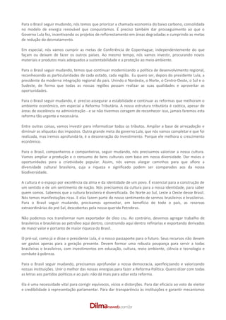 Para o Brasil seguir mudando, nós temos que priorizar a chamada economia do baixo carbono, consolidada
no modelo de energia renovável que conquistamos. É preciso também dar prosseguimento ao que o
Governo Lula fez, incentivando os projetos de reflorestamento em áreas degradadas e cumprindo as metas
de redução do desmatamento.

Em especial, nós vamos cumprir as metas de Conferência de Copenhague, independentemente do que
façam ou deixam de fazer os outros países. Ao mesmo tempo, nós vamos investir, procurando novos
materiais e produtos mais adequados a sustentabilidade e a proteção ao meio ambiente.

Para o Brasil seguir mudando, temos que continuar modernizando a política de desenvolvimento regional,
reconhecendo as particularidades de cada estado, cada região. Eu quero ser, depois do presidente Lula, a
presidente da moderna integração regional do país. Unindo o Nordeste, o Norte, o Centro­Oeste, o Sul e o
Sudeste, de forma que todas as nossas regiões possam realizar as suas qualidades e aproveitar as
oportunidades.

Para o Brasil seguir mudando, é preciso assegurar a estabilidade e continuar as reformas que melhoram o
ambiente econômico, em especial a Reforma Tributária. A nossa estrutura tributária é caótica, apesar de
áreas de excelência na administração ­ e se não tivermos coragem de reconhecer isso, jamais faremos esta
reforma tão urgente e necessária.

Entre outras coisas, vamos investir para informatizar todos os tributos. Ampliar a base de arrecadação e
diminuir as alíquotas dos impostos. Outra grande meta do governo Lula, que nós vamos completar e que foi
realizada, mas iremos aprofundá­la, é a desoneração do investimento. Porque ele melhora o crescimento
econômico.

Para o Brasil, companheiros e companheiras, seguir mudando, nós precisamos valorizar a nossa cultura.
Vamos ampliar a produção e o consumo de bens culturais com base em nossa diversidade. Dar meios e
oportunidades para a criatividade popular. Assim, nós vamos alargar caminhos para que aflore a
diversidade cultural brasileira, cuja a riqueza e significado podem ser comparados aos da nossa
biodiversidade.

A cultura é o espaço por excelência da alma e da identidade de um povo. É essencial para a construção de
um sentido e de um sentimento de nação. Nós precisamos da cultura para a nossa identidade, para saber
quem somos. Sabemos que a cultura brasileira é diversificada. Do Norte ao Sul, Leste a Oeste desse Brasil.
Nós temos manifestações ricas. E elas fazem parte do nosso sentimento de sermos brasileiros e brasileiras.
Para o Brasil seguir mudando, precisamos aproveitar, em benefício de todo o país, as reservas
extraordinárias do pré­Sal, descobertas pela nossa querida Petrobras.

Não podemos nos transformar num exportador de óleo cru. Ao contrário, devemos agregar trabalho de
brasileiros e brasileiras ao petróleo aqui dentro, construindo aqui dentro refinarias e exportando derivados
de maior valor e portanto de maior riqueza do Brasil.

O pré­sal, como já e disse o presidente Lula, é o nosso passaporte para o futuro. Seus recursos não devem
ser gastos apenas para a geração presente. Devem formar uma robusta poupança para servir a todas
brasileiras e brasileiros, com investimentos em educação, cultura, meio ambiente, ciência e tecnologia e
combate à pobreza.

Para o Brasil seguir mudando, precisamos aprofundar a nossa democracia, aperfeiçoando e valorizando
nossas instituições. Unir o melhor das nossas energias para fazer a Reforma Política. Quero dizer com todas
as letras aos partidos políticos e ao país: não dá mais para adiar esta reforma.

Ela é uma necessidade vital para corrigir equívocos, vícios e distorções. Para dar eficácia ao voto do eleitor
e credibilidade à representação parlamentar. Para dar transparência às instituições e garantir mecanismos
 