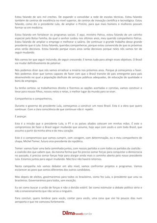 Estou falando de seis mil creches. De expandir e consolidar a rede de escolas técnicas. Estou falando
também de centros de excelência no nível superior, de centros de inovação científica e tecnológica. Estou
falando, como diz o presidente Lula, de ampliar o ProUni, para que mais homens e mulheres possam
formar­se em medicina.

Estou falando em fortalecer os programas sociais. E aqui, ministro Patrus, estou falando de um carinho
especial pelo Bolsa Família, da qual o senhor cuidou nos últimos anos, meu querido companheiro Patrus.
Estou falando de ampliar o emprego e melhorar o salário. De continuar o grande trabalho desse grande
presidente que é Lula. Estou falando, queridas companheiras, porque estou convencida de que os próximos
anos serão decisivos. Estou falando porque esses anos serão decisivos porque neles nós vamos ter de
seguir mudando.

Nós vamos ter que seguir incluindo, de seguir crescendo. E temos tudo para atingir esses objetivos. O Brasil
vai mudar definitivamente de patamar.

Nós podemos dizer que nós vamos erradicar a miséria nos próximos anos. Porque já começamos a fazer.
Nós podemos dizer que somos capazes de fazer com que o Brasil transite de país emergente para país
desenvolvido no qual a população desfrute de serviços públicos adequados, de educação de qualidade e
bons de empregos.

Eu tenho certeza: se trabalharmos direito e fizermos as opções acertadas e corretas, vamos construir e
levar para nossos filhos, nossos netos e netas, o melhor lugar do mundo para se viver.

Companheiras e companheiros,

Durante o governo do presidente Lula, começamos a construir um novo Brasil. Esta é a obra que quero
continuar. Com a clara consciência de que continuar não é repetir.

É avançar.

Esta é a missão que o presidente Lula, o PT e os países aliados colocam em minhas mãos. É este o
compromisso de fazer o Brasil seguir mudando que assumo, hoje aqui com vocês e com todo Brasil, que
assumo a partir da minha alma e do meu coração.

Este é o compromisso que vamos cumprir, com coragem, com determinação, eu e meu companheiro de
chapa, Michel Temer, futuro vice­presidente da república.

Temer: vamos fazer uma bela caminhada juntos, com nossos partidos e com todos os partidos da coalizão ­
a coalizão dos que sabem que, da mesma forma que foi preciso somar forças para conquistar a democracia
no passado, é preciso somar forças hoje para alargar ainda mais o caminho aberto pelo nosso presidente
Lula. Estamos juntos para seguir mudando. Não há e não haverá retornos.

Nesta campanha nós vamos debater em alto nível, vamos confrontar projetos e programas. Vamos
esclarecer ao povo que somos diferentes dos outros candidatos.

Mas depois de eleitos, governaremos para todos os brasileiros, como fez Lula, o presidente que uniu os
brasileiros. Governaremos para todos, sem exceção.

Eu sei como buscar a união de forças e não a divisão estéril. Sei como estimular o debate político sério e
não o envenenamento que não serve a ninguém.

Para concluir, quero lembrar para vocês, contar para vocês, uma cena que vivi há poucos dias num
aeroporto e que me comoveu fortemente.
 