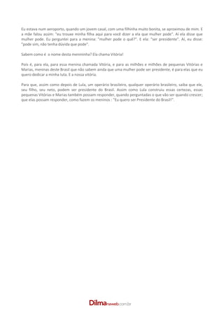  
Eu estava num aeroporto, quando um jovem casal, com uma filhinha muito bonita, se aproximou de mim. E 
a  mãe  falou  assim:  "eu  trouxe  minha  filha  aqui  para você  dizer  a  ela que mulher  pode". Aí ela  disse  que 
mulher  pode.  Eu  perguntei  para  a  menina:  "mulher  pode  o  quê?".  E  ela:  "ser  presidente".  Aí,  eu  disse: 
"pode sim, não tenha dúvida que pode". 
 
Sabem como é  o nome desta menininha? Ela chama Vitória! 
 
Pois  é,  para  ela,  para essa menina  chamada  Vitória, e  para  as  milhões  e  milhões  de  pequenas  Vitórias  e 
Marias, meninas deste Brasil que não sabem ainda que uma mulher pode ser presidente, é para elas que eu 
quero dedicar a minha luta. E a nossa vitória. 
 
Para  que,  assim  como  depois  de  Lula,  um  operário  brasileiro,  qualquer  operário  brasileiro,  saiba que  ele, 
seu  filho,  seu  neto,  podem  ser  presidente  do  Brasil.  Assim  como  Lula  construiu  essas  certezas,  essas 
pequenas Vitórias e Marias também possam responder, quando perguntadas o que vão ser quando crescer; 
que elas possam responder, como fazem os meninos : "Eu quero ser Presidente do Brasil!". 
 