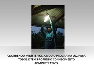 COORDENOU MINISTÉRIOS, CRIOU O PROGRAMA LUZ PARA TODOS E TEM PROFUNDO CONHECIMENTO ADMINISTRATIVO. 