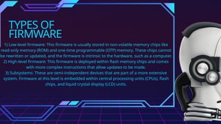 TYPES OF
FIRMWARE
1) Low-level firmware: This firmware is usually stored in non-volatile memory chips like
read-only memory (ROM) and one-time programmable (OTP) memory. These chips cannot
be rewritten or updated, and the firmware is intrinsic to the hardware, such as a computer.
2) High-level firmware: This firmware is deployed within flash memory chips and comes
with more complex instructions that allow updates to be made.
3) Subsystems: These are semi-independent devices that are part of a more extensive
system. Firmware at this level is embedded within central processing units (CPUs), flash
chips, and liquid crystal display (LCD) units.
 