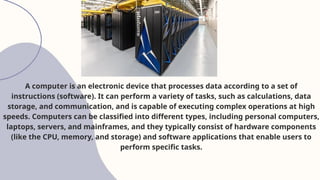 A computer is an electronic device that processes data according to a set of
instructions (software). It can perform a variety of tasks, such as calculations, data
storage, and communication, and is capable of executing complex operations at high
speeds. Computers can be classified into different types, including personal computers,
laptops, servers, and mainframes, and they typically consist of hardware components
(like the CPU, memory, and storage) and software applications that enable users to
perform specific tasks.
 