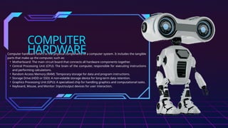 COMPUTER
HARDWARE
Computer hardware refers to the physical components of a computer system. It includes the tangible
parts that make up the computer, such as:
• Motherboard: The main circuit board that connects all hardware components together.
• Central Processing Unit (CPU): The brain of the computer, responsible for executing instructions
and performing calculations.
• Random Access Memory (RAM): Temporary storage for data and program instructions.
• Storage Drive (HDD or SSD): A non-volatile storage device for long-term data retention.
• Graphics Processing Unit (GPU): A specialized chip for handling graphics and computational tasks.
• Keyboard, Mouse, and Monitor: Input/output devices for user interaction.
 