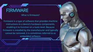 FIRMWARE
What is firmware?
Firmware is a type of software that provides machine
instructions to a device’s hardware components,
enabling it to function on a basic level. Because
firmware is installed by the manufacturer and typically
cannot be removed, it is sometimes referred to as
embedded software.
 
