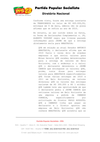 Diretório Nacional
Conforme visto, houve uma entrega constante
da TRANSCARECA no valor de R$ 600.000,00,
entregue em 9 de maio, embora não se possa
afirmar que se refira ao ano de 2010.
No entanto, ao ser ouvido sobre os fatos,
no Termo de Declarações Complementar n. 28,
ALBERTO YOUSSEF negou que tivesse passado
informações para JAYME de que a entrega
diretamente seria para ANASTASIA:
QUE em relação ao atual Senador ANTONIO
ANASTASIA, o declarante afirma que em
2010 fazia o caixa dois de algumas
empresas e que enviou valores para
Minas Gerais; QUE recebeu determinações
para a entrega de valores em Belo
Horizonte, com o endereço e o valor;
QUE o declarante determinou a JAYME
CARECA que entregasse os valores; QUE,
porém, nunca disse para entregar
valores para ANASTASIA especificamente;
QUE foram várias entregas em 2010 e
2011 em Belo Horizonte, em valores
diversos; QUE os valores das entregas
variavam de R$ 300.000 a R$ 1 milhão;
QUE também teve uma oportunidade em que
o declarante pediu a JAYME CARECA que
retirasse valores em Belo Horizonte de
uma empresa a pedido da CAMARGO
CORREIA, especificamente por
solicitação do Diretor PAULO AUGUSTO;
QUE a CAMARGO tinha que pagar ao
declarante e o Diretor apontou uma
empresa em Belo Horizonte; QUE não
conhece ANASTASIA; QUE acredita que as
Partido Popular Socialista - PPS
SCS – Quadra 7 – bloco A – Ed. Executive Tower – Salas 826 e 828 – Pátio Brasil Shopping
CEP: 70307-901 – Brasília-DF FONE: (61) 3218-4123 FAX: (61) 3218-4112
E-mail: pps23@pps.org.br - Visite diariamente nosso site: www.pps.org.br
 