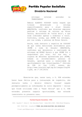 Diretório Nacional
entregas estejam anotadas na
TRANSCARECA’
Embora ALBERTO YOUSSEF tenha negado que
tivesse determinado a entrega
especificamente para o atual Senador
ANASTASIA, confirmou que diversas empresas
pediram a entrega de valores em Minas
Gerais, decorrentes de ‘caixa dois’, e que
eram indicados apenas o endereço e valor.
Confirmou, ainda, que JAYME fez entregar,
por sua ordem, a pessoas em Minas Gerais.
Assim, nada obstante a negativa de YOUSSEF
de que tenha mencionado diretamente para
JAYME o nome do Senador ANASTASIA,
confirmou que determinou a realização de
entregas em MINAS Gerais e que JAYME foi o
responsável por elas. Por sua vez, a
riqueza de detalhes apresentada por JAYME,
somado ao reconhecimento pessoal do
Senador, apontam para a necessidade de
aprofundamento das investigações.” (Petição
da PGR no Inq 3.963, acesso em:
http://www.lavajato.mpf.mp.br/images/Inq396
3.pdf, em 1º.04.2015)
Observe-se que, nesse caso, a D. PGR entendeu
haver base fática para a instauração de inquérito, não
obstante tenha o delator Alberto Youssef negado
peremptoriamente as informações do outro depoente – únicas
que foram utilizada como a “base fática” que a D. PGR
entendeu presente naquela oportunidade, mas entende
inexistente no presente caso.
Partido Popular Socialista - PPS
SCS – Quadra 7 – bloco A – Ed. Executive Tower – Salas 826 e 828 – Pátio Brasil Shopping
CEP: 70307-901 – Brasília-DF FONE: (61) 3218-4123 FAX: (61) 3218-4112
E-mail: pps23@pps.org.br - Visite diariamente nosso site: www.pps.org.br
 