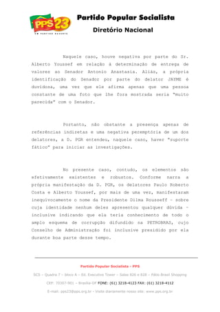 Diretório Nacional
Naquele caso, houve negativa por parte do Sr.
Alberto Youssef em relação à determinação de entrega de
valores ao Senador Antonio Anastasia. Aliás, a própria
identificação do Senador por parte do delator JAYME é
duvidosa, uma vez que ele afirma apenas que uma pessoa
constante de uma foto que lhe fora mostrada seria “muito
parecida” com o Senador.
Portanto, não obstante a presença apenas de
referências indiretas e uma negativa peremptória de um dos
delatores, a D. PGR entendeu, naquele caso, haver “suporte
fático” para iniciar as investigações.
No presente caso, contudo, os elementos são
efetivamente existentes e robustos. Conforme narra a
própria manifestação da D. PGR, os delatores Paulo Roberto
Costa e Alberto Youssef, por mais de uma vez, manifestaram
inequivocamente o nome da Presidente Dilma Rousseff – sobre
cuja identidade nenhum deles apresentou qualquer dúvida –
inclusive indicando que ela teria conhecimento de todo o
amplo esquema de corrupção difundido na PETROBRAS, cujo
Conselho de Administração foi inclusive presidido por ela
durante boa parte desse tempo.
Partido Popular Socialista - PPS
SCS – Quadra 7 – bloco A – Ed. Executive Tower – Salas 826 e 828 – Pátio Brasil Shopping
CEP: 70307-901 – Brasília-DF FONE: (61) 3218-4123 FAX: (61) 3218-4112
E-mail: pps23@pps.org.br - Visite diariamente nosso site: www.pps.org.br
 