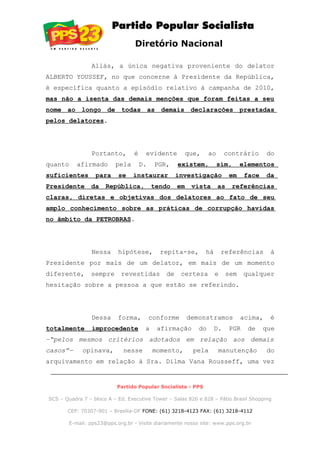 Diretório Nacional
Aliás, a única negativa proveniente do delator
ALBERTO YOUSSEF, no que concerne à Presidente da República,
é específica quanto a episódio relativo à campanha de 2010,
mas não a isenta das demais menções que foram feitas a seu
nome ao longo de todas as demais declarações prestadas
pelos delatores.
Portanto, é evidente que, ao contrário do
quanto afirmado pela D. PGR, existem, sim, elementos
suficientes para se instaurar investigação em face da
Presidente da República, tendo em vista as referências
claras, diretas e objetivas dos delatores ao fato de seu
amplo conhecimento sobre as práticas de corrupção havidas
no âmbito da PETROBRAS.
Nessa hipótese, repita-se, há referências à
Presidente por mais de um delator, em mais de um momento
diferente, sempre revestidas de certeza e sem qualquer
hesitação sobre a pessoa a que estão se referindo.
Dessa forma, conforme demonstramos acima, é
totalmente improcedente a afirmação do D. PGR de que
–“pelos mesmos critérios adotados em relação aos demais
casos”— opinava, nesse momento, pela manutenção do
arquivamento em relação à Sra. Dilma Vana Rousseff, uma vez
Partido Popular Socialista - PPS
SCS – Quadra 7 – bloco A – Ed. Executive Tower – Salas 826 e 828 – Pátio Brasil Shopping
CEP: 70307-901 – Brasília-DF FONE: (61) 3218-4123 FAX: (61) 3218-4112
E-mail: pps23@pps.org.br - Visite diariamente nosso site: www.pps.org.br
 