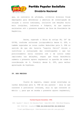 Diretório Nacional
que, ao contrário do afirmado, critérios diversos foram
empregados para determinar a abertura de investigação em
relação a outros nominados, inclusive com menções muito
mais insípidas, indiretas e frágeis, do que aquelas
existentes até o presente momento em face da Presidente da
República.
Assim, superado o óbice do artigo 86, §4º da
CF/88, conforme reiterada jurisprudência desse E. STF, e
também superadas as novas razões deduzidas pela D. PGR no
sentido de que não haveria “suporte fático” mínimo a
justificar a instauração das investigações e que tal
posicionamento seria coerente com o de outros nomes
implicados nas delações, requer que Vossa Excelência
submeta o presente agravo regimental ou questão de ordem à
consideração do D. Plenário desse E. STF, para melhor
apreciação da hipótese.
IV. DOS PEDIDOS
Diante do exposto, requer sejam rejeitadas as
razões deduzidas pelo D. PGR em seu parecer – seja no que
concerne à preliminar invocada, seja no que concerne ao
mérito –, para que se receba o presente agravo regimental,
Partido Popular Socialista - PPS
SCS – Quadra 7 – bloco A – Ed. Executive Tower – Salas 826 e 828 – Pátio Brasil Shopping
CEP: 70307-901 – Brasília-DF FONE: (61) 3218-4123 FAX: (61) 3218-4112
E-mail: pps23@pps.org.br - Visite diariamente nosso site: www.pps.org.br
 