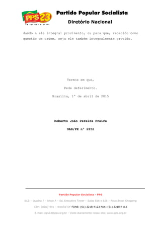 Diretório Nacional
dando a ele integral provimento, ou para que, recebido como
questão de ordem, seja ele também integralmente provido.
Termos em que,
Pede deferimento.
Brasília, 1º de abril de 2015
Roberto João Pereira Freire
OAB/PE nº 2852
Partido Popular Socialista - PPS
SCS – Quadra 7 – bloco A – Ed. Executive Tower – Salas 826 e 828 – Pátio Brasil Shopping
CEP: 70307-901 – Brasília-DF FONE: (61) 3218-4123 FAX: (61) 3218-4112
E-mail: pps23@pps.org.br - Visite diariamente nosso site: www.pps.org.br
 