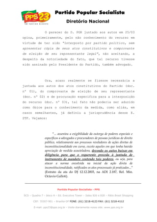 Diretório Nacional
O parecer do D. PGR juntado aos autos em 25/03
opina, primeiramente, pelo não conhecimento do recurso em
virtude de ter sido “interposto por partido político, sem
apresentar cópia de seus atos constitutivos e comprovante
de eleição de seu representante legal”, não aceitando, a
despeito da notoriedade do fato, que tal recurso tivesse
sido assinado pelo Presidente do Partido, também advogado.
Ora, acaso realmente se fizesse necessária a
juntada aos autos dos atos constitutivos do Partido (doc.
nº 01), do comprovante de eleição de seu representante
(doc. nº 02) e de procuração específica para a interposição
do recurso (doc. nº 03), tal fato não poderia ser aduzido
como óbice para o conhecimento da medida, como aliás, em
casos semelhantes, já definiu a jurisprudência desse E.
STF. Vejamos:
“... assentou a exigibilidade da outorga de poderes especiais e
específicos a advogados e procuradores de pessoas jurídicas de direito
público, relativamente aos processos reveladores de ações diretas de
inconstitucionalidade em curso, exceto aqueles em que tenha havido
apreciação de medida acauteladora, devendo os autos baixar em
diligência para que o requerente proceda à juntada de
instrumento de mandato contendo tais poderes, ou seja, para
atacar a norma envolvida na inicial da ação direta de
inconstitucionalidade, ratificados os atos processuais já praticados...”
(Extrato da ata do DJ 12.12.2003, na ADI 2.187, Rel. Min.
Octavio Galloti).
Partido Popular Socialista - PPS
SCS – Quadra 7 – bloco A – Ed. Executive Tower – Salas 826 e 828 – Pátio Brasil Shopping
CEP: 70307-901 – Brasília-DF FONE: (61) 3218-4123 FAX: (61) 3218-4112
E-mail: pps23@pps.org.br - Visite diariamente nosso site: www.pps.org.br
 