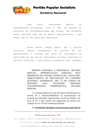 Diretório Nacional
Como visto, constatando defeito na
representação processual, esse E. STF, em atenção ao
princípio da instrumentalidade das formas, tem concedido
prazo adicional para que as partes regularizem-na, o que
desde logo já foi feito pelo Agravante.
Ainda assim, cumpre aduzir que a Justiça
Eleitoral possui precedentes no sentido de ser
desnecessária a juntada aos autos de instrumento de
procuração em caso de tal instrumento já estar arquivado no
cartório eleitoral – como ocorre no presente caso. Vejamos:
DIREITOS ELEITORAL E PROCESSUAL. RECURSO
ESPECIAL. REPRESENTAÇÃO ASSINADA PELO
PRESIDENTE DO PARTIDO. RATIFICAÇÃO. ADVOGADO.
ARQUIVAMENTO DE PROCURAÇÃO NO CARTÓRIO
ELEITORAL. SUPRIMENTO. ART. 13 DO CÓDIGO DE
PROCESSO CIVIL. NULIDADES. PROCESSO
CONTEMPORÂNEO. HERMENÊUTICA. RECURSO
PROVIDO.
I- A jurisprudência da Corte tem firme entendimento no
sentido de a imprescindibilidade da representação ser
assinada por advogado regularmente inscrito na Ordem, sob
pena de ser o feito extinto sem julgamento do mérito, por
violação do art. 133 da Constituição Federal.
II- Constituído advogado com procuração arquivada no
Partido Popular Socialista - PPS
SCS – Quadra 7 – bloco A – Ed. Executive Tower – Salas 826 e 828 – Pátio Brasil Shopping
CEP: 70307-901 – Brasília-DF FONE: (61) 3218-4123 FAX: (61) 3218-4112
E-mail: pps23@pps.org.br - Visite diariamente nosso site: www.pps.org.br
 
