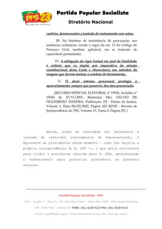 Diretório Nacional
cartório, desnecessária a juntada do instrumento nos autos.
III- Na hipótese de inexistência de procuração, nas
instâncias ordinárias, incide a regra do art. 13 do Código de
Processo Civil, também aplicável, em se tratando de
capacidade postulatória.
IV- A mitigação do rigor formal em prol da finalidade
é critério que se impõe por imperativo da missão
constitucional desta Corte e observância aos métodos de
exegese que devem nortear a conduta do hermeneuta.
V- O atual sistema processual prestigia o
aproveitamento, sempre que possível, dos atos processuais.
(RECURSO ESPECIAL ELEITORAL nº 19526, Acórdão nº
19526 de 27/11/2001, Relator(a) Min. SÁLVIO DE
FIGUEIREDO TEIXEIRA, Publicação: DJ - Diário de Justiça,
Volume 1, Data 08/02/2002, Página 422 RJTSE - Revista de
Jurisprudência do TSE, Volume 13, Tomo 2, Página 251 )
Assim, acaso se considere ser necessária a
juntada de referidos instrumentos de representação, o
Agravante as providencia nesse momento – como lhe faculta a
própria jurisprudência do E. STF --, o que seria suficiente
para ilidir a preliminar aduzida pelo D. PGR, determinando
o conhecimento para posterior provimento do presente
recurso.
Partido Popular Socialista - PPS
SCS – Quadra 7 – bloco A – Ed. Executive Tower – Salas 826 e 828 – Pátio Brasil Shopping
CEP: 70307-901 – Brasília-DF FONE: (61) 3218-4123 FAX: (61) 3218-4112
E-mail: pps23@pps.org.br - Visite diariamente nosso site: www.pps.org.br
 