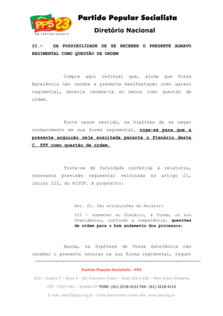 Diretório Nacional
II.- DA POSSIBILIDADE DE SE RECEBER O PRESENTE AGRAVO
REGIMENTAL COMO QUESTÃO DE ORDEM
Cumpre aqui reforçar que, ainda que Vossa
Excelência não receba a presente manifestação como agravo
regimental, deveria recebe-la ao menos como questão de
ordem.
Forte nesse sentido, na hipótese de se negar
conhecimento em sua forma regimental, roga-se para que a
presente arguição seja suscitada perante o Plenário deste
C. STF como questão de ordem.
Trata-se de faculdade conferida à relatoria,
consoante previsão regimental veiculada no artigo 21,
inciso III, do RISTF. A propósito:
Art. 21. São atribuições do Relator:
III – submeter ao Plenário, à Turma, ou aos
Presidentes, conforme a competência, questões
de ordem para o bom andamento dos processos;
Assim, na hipótese de Vossa Excelência não
receber o presente recurso na sua forma regimental, requer
Partido Popular Socialista - PPS
SCS – Quadra 7 – bloco A – Ed. Executive Tower – Salas 826 e 828 – Pátio Brasil Shopping
CEP: 70307-901 – Brasília-DF FONE: (61) 3218-4123 FAX: (61) 3218-4112
E-mail: pps23@pps.org.br - Visite diariamente nosso site: www.pps.org.br
 