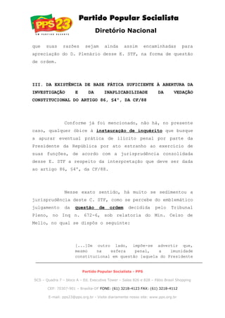 Diretório Nacional
que suas razões sejam ainda assim encaminhadas para
apreciação do D. Plenário desse E. STF, na forma de questão
de ordem.
III. DA EXISTÊNCIA DE BASE FÁTICA SUFICIENTE À ABERTURA DA
INVESTIGAÇÃO E DA INAPLICABILIDADE DA VEDAÇÃO
CONSTITUCIONAL DO ARTIGO 86, §4º, DA CF/88
Conforme já foi mencionado, não há, no presente
caso, qualquer óbice à instauração de inquérito que busque
a apurar eventual prática de ilícito penal por parte da
Presidente da República por ato estranho ao exercício de
suas funções, de acordo com a jurisprudência consolidada
desse E. STF a respeito da interpretação que deve ser dada
ao artigo 86, §4º, da CF/88.
Nesse exato sentido, há muito se sedimentou a
jurisprudência deste C. STF, como se percebe do emblemático
julgamento da questão de ordem decidida pelo Tribunal
Pleno, no Inq n. 672-6, sob relatoria do Min. Celso de
Mello, no qual se dispôs o seguinte:
[...]De outro lado, impõe-se advertir que,
mesmo na esfera penal, a imunidade
constitucional em questão [aquela do Presidente
Partido Popular Socialista - PPS
SCS – Quadra 7 – bloco A – Ed. Executive Tower – Salas 826 e 828 – Pátio Brasil Shopping
CEP: 70307-901 – Brasília-DF FONE: (61) 3218-4123 FAX: (61) 3218-4112
E-mail: pps23@pps.org.br - Visite diariamente nosso site: www.pps.org.br
 