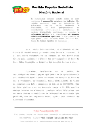 Diretório Nacional
da República] somente incide sobre os atos
inerentes à persecutio criminis in judicio. Não
impede, portanto, que, por iniciativa do
Ministério Público, sejam ordenadas e
praticadas, na fase pré-processual do
procedimento investigatório, diligências de
caráter instrutório destinadas a ensejar a
informatio delicti e a viabilizar, no momento
constitucionalmente oportuno, o ajuizamento da
ação penal. (STF. Tribunal Pleno. Relator Min.
Celso de Mello) (grifos no original)
Ora, sendo intransponível o argumento acima,
diante do entendimento já consolidado desse E. Tribunal, o
D. PGR agora manifesta-se no sentido de não haver base
fática para autorizar o início das investigações em face da
Sra. Dilma Rousseff, a despeito das menções feitas a ela.
Trata-se, Excelência, de um pedido de
instauração de investigações que permitam um aprofundamento
das afirmações feitas pelos delatores em relação ao fato de
que a Presidente da República teria conhecimento de todos
os escandalosos fatos ocorridos no âmbito da PETROBRAS. Não
se deve aceitar que, no presente caso, o D. PGR prefira
apenas ignorar os elementos trazidos pelos delatores, sem
ao menos buscar a realização de diligências adicionais que
permitam, com uma segurança maior, opinar pela ausência de
elementos concretos.
Partido Popular Socialista - PPS
SCS – Quadra 7 – bloco A – Ed. Executive Tower – Salas 826 e 828 – Pátio Brasil Shopping
CEP: 70307-901 – Brasília-DF FONE: (61) 3218-4123 FAX: (61) 3218-4112
E-mail: pps23@pps.org.br - Visite diariamente nosso site: www.pps.org.br
 