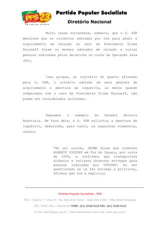 Diretório Nacional
Muito causa estranheza, ademais, que o D. PGR
mencione que os critérios adotados por ele para pedir o
arquivamento em relação ao caso da Presidente Dilma
Rousseff foram os mesmos adotados em relação a outras
pessoas nominadas pelos delatores no curso da Operação Lava
Jato.
Isso porque, ao contrário do quanto afirmado
pela D. PGR, o critério adotado em seus pedidos de
arquivamento e abertura de inquérito, ao menos quando
comparados com o caso da Presidente Dilma Rousseff, não
podem ser considerados uniformes.
Peguemos o exemplo do Senador Antonio
Anastasia. Em face dele, a D. PGR solicitou a abertura de
inquérito, deduzindo, para tanto, os seguintes elementos,
verbis:
“Ao ser ouvido, JAYME disse que conheceu
ALBERTO YOUSSEF em Foz do Iguaçu, por volta
de 2000, e confirmou que transportava
dinheiro e relizava diversas entregas para
pessoas indicadas por YOUSSEF. Ao ser
questionado se já fez entrega a políticos,
afirmou que sim e explicou:
Partido Popular Socialista - PPS
SCS – Quadra 7 – bloco A – Ed. Executive Tower – Salas 826 e 828 – Pátio Brasil Shopping
CEP: 70307-901 – Brasília-DF FONE: (61) 3218-4123 FAX: (61) 3218-4112
E-mail: pps23@pps.org.br - Visite diariamente nosso site: www.pps.org.br
 