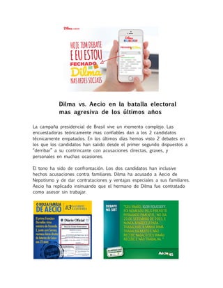 Dilma vs. Aecio en la batalla electoral 
mas agresiva de los últimos años 
La campaña presidencial de Brasil vive un momento complejo. Las 
encuestadoras teóricamente mas confiables dan a los 2 candidatos 
técnicamente empatados. En los últimos días hemos visto 2 debates en 
los que los candidatos han salido desde el primer segundo dispuestos a 
“derribar” a su contrincante con acusaciones directas, graves, y 
personales en muchas ocasiones. 
El tono ha sido de confrontación. Los dos candidatos han inclusive 
hechos acusaciones contra familiares. Dilma ha acusado a Aecio de 
Nepotismo y de dar contrataciones y ventajas especiales a sus familiares. 
Aecio ha replicado insinuando que el hermano de Dilma fue contratado 
como asesor sin trabajar. 
 