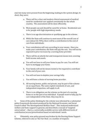                                                                                                                                      3	
  


end,	
  but	
  many	
  were	
  present	
  from	
  the	
  beginning,	
  leading	
  to	
  the	
  system	
  design.	
  In	
  
short,	
  they	
  were:	
  

                a. There	
  will	
  be	
  a	
  clear	
  and	
  modern	
  clinical	
  assessment	
  of	
  medical	
  
                   need	
  for	
  residential	
  care	
  applied	
  consistently	
  for	
  the	
  whole	
  
                   country.	
  	
  The	
  assessment	
  will	
  be	
  done	
  efficiently.	
  	
  	
  

                b. Most	
  people	
  can	
  and	
  should	
  be	
  cared	
  for	
  at	
  home.	
  	
  Residential	
  care	
  
                   is	
  for	
  people	
  with	
  high-­‐dependency	
  needs.	
  	
  	
  

                c. There	
  is	
  no	
  age	
  discrimination	
  or	
  qualifying	
  age	
  in	
  the	
  scheme.	
  

                d. While	
  the	
  State	
  will	
  continue	
  to	
  meet	
  most	
  of	
  the	
  overall	
  cost	
  of	
  
                   care	
  (about	
  66-­‐70%),	
  there	
  will	
  be	
  a	
  contribution	
  to	
  the	
  cost	
  of	
  
                   care	
  from	
  individuals.	
  	
  	
  

                e. Your	
  contribution	
  will	
  vary	
  according	
  to	
  your	
  means.	
  	
  Once	
  you	
  
                   make	
  your	
  contribution,	
  the	
  State	
  will	
  pay	
  the	
  rest.	
  	
  You	
  will	
  not	
  be	
  
                   exposed	
  to	
  price	
  increases	
  by	
  a	
  nursing	
  home	
  provider.	
  

                f. There	
  will	
  be	
  an	
  utterly	
  fair	
  and	
  transparent	
  means	
  test,	
  covering	
  
                   both	
  income	
  and	
  assets.	
  

                g. You	
  will	
  not	
  have	
  to	
  sell	
  your	
  home	
  to	
  pay	
  for	
  care.	
  You	
  will	
  not	
  
                   have	
  to	
  mortgage	
  your	
  home.	
  	
  	
  

                h. Your	
  family	
  will	
  not	
  be	
  means-­‐tested	
  or	
  be	
  required	
  to	
  contribute	
  
                   to	
  the	
  cost	
  of	
  your	
  care.	
  

                i.   You	
  will	
  not	
  have	
  to	
  deplete	
  your	
  savings	
  fully.	
  

                j.   You	
  will	
  have	
  a	
  choice	
  of	
  nursing	
  home	
  provider.	
  

                k. All	
  nursing	
  homes,	
  public	
  and	
  private,	
  may	
  be	
  part	
  of	
  the	
  scheme	
  
                   on	
  an	
  equal	
  basis.	
  The	
  same	
  explicit	
  standards	
  of	
  care,	
  and	
  
                   independent	
  inspection,	
  will	
  apply	
  to	
  all.	
  

                l.   There	
  is	
  no	
  obligation	
  use	
  the	
  scheme	
  on	
  the	
  part	
  of	
  a	
  nursing	
  
                     home	
  or	
  on	
  the	
  part	
  of	
  an	
  individual.	
  	
  If	
  people	
  want	
  to	
  fully	
  pay	
  for	
  
                     care	
  independent	
  of	
  the	
  State,	
  they	
  may	
  do	
  so.	
  

5.         Some	
  of	
  the	
  policy	
  thinking	
  for	
  the	
  scheme	
  was	
  informed	
  by	
  a	
  substantial	
  
policy	
  framework	
  document	
  produced	
  by	
  the	
  National	
  Economic	
  and	
  Social	
  
Council	
  called	
  ‘The	
  Developmental	
  Welfare	
  State”.	
  	
  This	
  analysed	
  modernised	
  
welfare	
  and	
  State	
  support	
  in	
  general,	
  and	
  described	
  a	
  concept	
  of	
  ‘targeted	
  
universalism’	
  –	
  that	
  is,	
  a	
  universally	
  available	
  service	
  with	
  different	
  levels	
  of	
  
contribution/access/prioritisation	
  based	
  on	
  individuals’	
  needs.	
  	
  	
  

6.   Ultimately,	
  new	
  policy	
  ground	
  was	
  broken	
  by	
  the	
  Nursing	
  Home	
  Support	
  
Scheme,	
  referred	
  to	
  also	
  as	
  ‘the	
  Fair	
  Deal’,	
  in	
  a	
  number	
  of	
  respects:	
  	
  
 