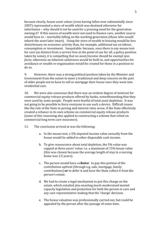                                                                                                                                          5	
  


because	
  clearly,	
  house	
  asset	
  values	
  (even	
  having	
  fallen	
  now	
  substantially	
  since	
  
2007)	
  represented	
  a	
  store	
  of	
  wealth	
  which	
  was	
  destined	
  otherwise	
  for	
  
inheritance	
  –	
  why	
  should	
  it	
  not	
  be	
  used	
  for	
  a	
  pressing	
  need	
  for	
  the	
  generation	
  
owning	
  it?	
  	
  If	
  this	
  source	
  of	
  wealth	
  were	
  not	
  used	
  to	
  finance	
  care,	
  another	
  source	
  
would	
  have	
  to	
  –	
  inevitably	
  falling	
  on	
  the	
  working	
  generation	
  (those	
  who	
  would	
  
inherit	
  the	
  asset	
  later	
  intact).	
  	
  	
  Using	
  the	
  store	
  of	
  wealth	
  in	
  housing	
  would	
  be	
  less	
  
distortionary	
  on	
  economic	
  activity	
  than,	
  for	
  example,	
  additional	
  tax	
  on	
  labour,	
  
consumption	
  or	
  investment.	
  	
  	
  Inequitable:	
  because,	
  once	
  there	
  is	
  any	
  means	
  test	
  
for	
  care	
  (as	
  distinct	
  from	
  a	
  service	
  free	
  at	
  the	
  point	
  of	
  use	
  for	
  all,	
  a	
  policy	
  position	
  
taken	
  by	
  some),	
  it	
  is	
  compelling	
  that	
  no	
  asset/income	
  should	
  be	
  exempt	
  ipso	
  
facto;	
  otherwise	
  an	
  inherent	
  unfairness	
  would	
  be	
  built	
  in,	
  and	
  opportunities	
  for	
  
avoidance	
  or	
  wealth	
  re-­‐organisation	
  would	
  be	
  created	
  for	
  those	
  in	
  a	
  position	
  to	
  
do	
  so.	
  	
  	
  

9.        However,	
  there	
  was	
  a	
  strong	
  political	
  position	
  taken	
  by	
  the	
  Minister	
  and	
  
Government	
  from	
  the	
  outset	
  to	
  meet	
  a	
  traditional	
  and	
  deep	
  concern	
  on	
  the	
  part	
  
of	
  older	
  people	
  not	
  to	
  have	
  to	
  sell	
  or	
  mortgage	
  their	
  house	
  once	
  they	
  went	
  into	
  
residential	
  care.	
  

10.        We	
  were	
  also	
  conscious	
  that	
  there	
  was	
  an	
  evident	
  degree	
  of	
  mistrust	
  for	
  
commercial	
  equity-­‐release	
  products	
  offered	
  by	
  banks,	
  notwithstanding	
  that	
  they	
  
were	
  used	
  by	
  some	
  people.	
  	
  People	
  were	
  fearful	
  of	
  total	
  asset	
  depletion.	
  	
  It	
  was	
  
not	
  going	
  to	
  be	
  possible	
  to	
  force	
  everyone	
  to	
  use	
  such	
  a	
  device.	
  	
  Difficult	
  issues	
  
like	
  the	
  role	
  of	
  the	
  State	
  in	
  pricing	
  and	
  interest	
  rates	
  arose,	
  if	
  the	
  State	
  effectively	
  
created	
  a	
  reliance	
  in	
  its	
  own	
  scheme	
  on	
  commercial	
  equity	
  release	
  products	
  	
  
(some	
  of	
  this	
  reasoning	
  also	
  applied	
  to	
  constructing	
  a	
  scheme	
  that	
  relied	
  on	
  
commercial	
  long	
  term	
  care	
  insurance).	
  

11.         The	
  conclusion	
  arrived	
  at	
  was	
  the	
  following:	
  

                  a. In	
  the	
  means	
  test,	
  a	
  5%	
  imputed	
  income	
  value	
  annually	
  from	
  the	
  
                     house	
  would	
  be	
  added	
  to	
  other	
  disposable	
  cash	
  income.	
  

                  b. To	
  give	
  reassurance	
  about	
  total	
  depletion,	
  the	
  5%	
  value	
  was	
  
                     capped	
  at	
  three	
  years’	
  value:	
  i.e.	
  a	
  maximum	
  of	
  15%	
  house	
  value	
  
                     (this	
  was	
  chosen	
  because	
  the	
  average	
  length	
  of	
  stay	
  in	
  a	
  nursing	
  
                     home	
  was	
  2.5	
  years).	
  

                  c. The	
  person	
  would	
  have	
  a	
  choice:	
  	
  to	
  pay	
  this	
  portion	
  of	
  the	
  
                     contribution	
  upfront	
  (through	
  e.g.	
  sale,	
  mortgage,	
  family	
  
                     contributions)	
  or	
  to	
  defer	
  it	
  and	
  have	
  the	
  State	
  collect	
  it	
  from	
  the	
  
                     person’s	
  estate.	
  

                  d. We	
  had	
  to	
  create	
  a	
  legal	
  mechanism	
  to	
  put	
  this	
  charge	
  on	
  the	
  
                     estate,	
  which	
  entailed	
  also	
  enacting	
  much-­‐modernised	
  mental	
  
                     capacity	
  legislation	
  and	
  protection	
  for	
  both	
  the	
  person	
  in	
  care	
  and	
  
                     any	
  care	
  representative	
  making	
  that	
  the	
  ‘charge’	
  decision.	
  

                  e. The	
  house	
  valuation	
  was	
  professionally	
  carried	
  out,	
  but	
  could	
  be	
  
                     appealed	
  by	
  the	
  person	
  after	
  the	
  passage	
  of	
  some	
  time.	
  
 
