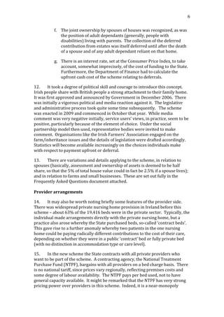                                                                                                                                             6	
  


                   f. The	
  joint	
  ownership	
  by	
  spouses	
  of	
  houses	
  was	
  recognized,	
  as	
  was	
  
                      the	
  position	
  of	
  adult	
  dependants	
  (generally,	
  people	
  with	
  
                      disabilities)	
  living	
  with	
  parents.	
  	
  The	
  collection	
  of	
  the	
  deferred	
  
                      contribution	
  from	
  estates	
  was	
  itself	
  deferred	
  until	
  after	
  the	
  death	
  
                      of	
  a	
  spouse	
  and	
  of	
  any	
  adult	
  dependant	
  reliant	
  on	
  that	
  home.	
  

                   g. There	
  is	
  an	
  interest	
  rate,	
  set	
  at	
  the	
  Consumer	
  Price	
  Index,	
  to	
  take	
  
                      account,	
  somewhat	
  imprecisely,	
  of	
  the	
  cost	
  of	
  funding	
  to	
  the	
  State.	
  	
  
                      Furthermore,	
  the	
  Department	
  of	
  Finance	
  had	
  to	
  calculate	
  the	
  
                      upfront	
  cash	
  cost	
  of	
  the	
  scheme	
  relating	
  to	
  deferrals.	
  

12.           It	
  took	
  a	
  degree	
  of	
  political	
  skill	
  and	
  courage	
  to	
  introduce	
  this	
  concept.	
  	
  
Irish	
  people	
  share	
  with	
  British	
  people	
  a	
  strong	
  attachment	
  to	
  their	
  family	
  home.	
  	
  
It	
  was	
  first	
  approved	
  and	
  announced	
  by	
  Government	
  in	
  December	
  2006.	
  	
  There	
  
was	
  initially	
  a	
  vigorous	
  political	
  and	
  media	
  reaction	
  against	
  it.	
  	
  The	
  legislative	
  
and	
  administrative	
  process	
  took	
  quite	
  some	
  time	
  subsequently.	
  	
  	
  The	
  scheme	
  
was	
  enacted	
  in	
  2009	
  and	
  commenced	
  in	
  October	
  that	
  year.	
  	
  While	
  media	
  
comment	
  was	
  very	
  negative	
  initially,	
  service	
  users’	
  views,	
  in	
  practice,	
  seem	
  to	
  be	
  
positive,	
  particularly	
  because	
  of	
  the	
  element	
  of	
  choice.	
  	
  Under	
  the	
  social	
  
partnership	
  model	
  then	
  used,	
  representative	
  bodies	
  were	
  invited	
  to	
  make	
  
comment.	
  	
  Organisations	
  like	
  the	
  Irish	
  Farmers’	
  Association	
  engaged	
  on	
  the	
  
farm/inheritance	
  issues	
  and	
  the	
  details	
  of	
  legislation	
  were	
  drafted	
  accordingly.	
  	
  	
  
Statistics	
  will	
  become	
  available	
  increasingly	
  on	
  the	
  choices	
  individuals	
  make	
  
with	
  respect	
  to	
  payment	
  upfront	
  or	
  deferral.	
  

13.          There	
  are	
  variations	
  and	
  details	
  applying	
  to	
  the	
  scheme,	
  in	
  relation	
  to	
  
spouses	
  (basically,	
  assessment	
  and	
  ownership	
  of	
  assets	
  is	
  deemed	
  to	
  be	
  half	
  
share,	
  so	
  that	
  the	
  5%	
  of	
  total	
  house	
  value	
  could	
  in	
  fact	
  be	
  2.5%	
  if	
  a	
  spouse	
  lives);	
  	
  	
  
and	
  in	
  relation	
  to	
  farms	
  and	
  small	
  businesses.	
  	
  These	
  are	
  set	
  out	
  fully	
  in	
  the	
  
Frequently	
  Asked	
  Questions	
  document	
  attached.	
  	
  	
  
	
  
Provider	
  arrangements	
  

14.       It	
  may	
  also	
  be	
  worth	
  noting	
  briefly	
  some	
  features	
  of	
  the	
  provider	
  side.	
  	
  
There	
  was	
  widespread	
  private	
  nursing	
  home	
  provision	
  in	
  Ireland	
  before	
  this	
  
scheme	
  –	
  about	
  63%	
  of	
  the	
  19,416	
  beds	
  were	
  in	
  the	
  private	
  sector.	
  	
  Typically,	
  the	
  
individual	
  made	
  arrangements	
  directly	
  with	
  the	
  private	
  nursing	
  home,	
  but	
  a	
  
practice	
  also	
  arose	
  whereby	
  the	
  State	
  purchased	
  beds,	
  so-­‐called	
  ‘contract	
  beds’.	
  	
  
This	
  gave	
  rise	
  to	
  a	
  further	
  anomaly	
  whereby	
  two	
  patients	
  in	
  the	
  one	
  nursing	
  
home	
  could	
  be	
  paying	
  radically	
  different	
  contributions	
  to	
  the	
  cost	
  of	
  their	
  care,	
  
depending	
  on	
  whether	
  they	
  were	
  in	
  a	
  public	
  ‘contract’	
  bed	
  or	
  fully	
  private	
  bed	
  
(with	
  no	
  distinction	
  in	
  accommodation	
  type	
  or	
  care	
  level).	
  

15.          In	
  the	
  new	
  scheme	
  the	
  State	
  contracts	
  with	
  all	
  private	
  providers	
  who	
  
want	
  to	
  be	
  part	
  of	
  the	
  scheme.	
  	
  A	
  contracting	
  agency,	
  the	
  National	
  Treatment	
  
Purchase	
  Fund	
  (NTPF),	
  bargains	
  with	
  all	
  providers	
  on	
  a	
  bed	
  charge	
  basis.	
  	
  There	
  
is	
  no	
  national	
  tariff,	
  since	
  prices	
  vary	
  regionally,	
  reflecting	
  premises	
  costs	
  and	
  
some	
  degree	
  of	
  labour	
  availability.	
  	
  The	
  NTPF	
  pays	
  per	
  bed	
  used,	
  not	
  to	
  have	
  
general	
  capacity	
  available.	
  	
  It	
  might	
  be	
  remarked	
  that	
  the	
  NTPF	
  has	
  very	
  strong	
  
pricing	
  power	
  over	
  providers	
  in	
  this	
  scheme.	
  	
  Indeed,	
  it	
  is	
  a	
  near-­‐monopoly	
  
 
