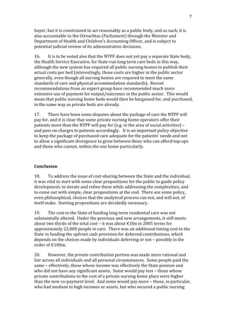                                                                                                                                        7	
  


buyer,	
  but	
  it	
  is	
  constrained	
  to	
  act	
  reasonably	
  as	
  a	
  public	
  body,	
  and	
  as	
  such,	
  it	
  is	
  
also	
  accountable	
  to	
  the	
  Oireachtas	
  (Parliament)	
  through	
  the	
  Minister	
  and	
  
Department	
  of	
  Health	
  and	
  Children’s	
  Accounting	
  Officer,	
  and	
  is	
  subject	
  to	
  
potential	
  judicial	
  review	
  of	
  its	
  administrative	
  decisions.	
  	
  	
  

16.           It	
  is	
  to	
  be	
  noted	
  also	
  that	
  the	
  NTPF	
  does	
  not	
  yet	
  pay	
  a	
  separate	
  State	
  body,	
  
the	
  Health	
  Service	
  Executive,	
  for	
  State-­‐run	
  long	
  term	
  care	
  beds	
  in	
  this	
  way,	
  
although	
  the	
  new	
  system	
  has	
  required	
  all	
  public	
  nursing	
  homes	
  to	
  publish	
  their	
  
actual	
  costs	
  per	
  bed	
  (interestingly,	
  those	
  costs	
  are	
  higher	
  in	
  the	
  public	
  sector	
  
generally,	
  even	
  though	
  all	
  nursing	
  homes	
  are	
  required	
  to	
  meet	
  the	
  same	
  
standards	
  of	
  care	
  and	
  physical	
  accommodation	
  standards).	
  	
  Recent	
  
recommendations	
  from	
  an	
  expert	
  group	
  have	
  recommended	
  much	
  more	
  
extensive	
  use	
  of	
  payment	
  for	
  output/outcomes	
  in	
  the	
  public	
  sector.	
  	
  This	
  would	
  
mean	
  that	
  public	
  nursing	
  home	
  beds	
  would	
  then	
  be	
  bargained	
  for,	
  and	
  purchased,	
  
in	
  the	
  same	
  way	
  as	
  private	
  beds	
  are	
  already.	
  

17.       There	
  have	
  been	
  some	
  disputes	
  about	
  the	
  package	
  of	
  care	
  the	
  NTPF	
  will	
  
pay	
  for,	
  and	
  it	
  is	
  clear	
  that	
  some	
  private	
  nursing	
  home	
  operators	
  offer	
  their	
  
patients	
  more	
  than	
  the	
  NTPF	
  will	
  pay	
  for	
  (e.g.	
  in	
  the	
  area	
  of	
  social	
  activities)	
  –	
  
and	
  pass	
  on	
  charges	
  to	
  patients	
  accordingly.	
  	
  	
  It	
  is	
  an	
  important	
  policy	
  objective	
  
to	
  keep	
  the	
  package	
  of	
  purchased	
  care	
  adequate	
  for	
  the	
  patients’	
  needs	
  and	
  not	
  
to	
  allow	
  a	
  significant	
  divergence	
  to	
  grow	
  between	
  those	
  who	
  can	
  afford	
  top-­‐ups	
  
and	
  those	
  who	
  cannot,	
  within	
  the	
  one	
  home	
  particularly.	
  

	
  

Conclusion	
  

18.          To	
  address	
  the	
  issue	
  of	
  cost-­‐sharing	
  between	
  the	
  State	
  and	
  the	
  individual,	
  
it	
  was	
  vital	
  to	
  start	
  with	
  some	
  clear	
  propositions	
  for	
  the	
  public	
  to	
  guide	
  policy	
  
development,	
  to	
  iterate	
  and	
  refine	
  these	
  while	
  addressing	
  the	
  complexities,	
  and	
  
to	
  come	
  out	
  with	
  simple,	
  clear	
  propositions	
  at	
  the	
  end.	
  	
  There	
  are	
  some	
  policy,	
  
even	
  philosophical,	
  choices	
  that	
  the	
  analytical	
  process	
  can	
  not,	
  and	
  will	
  not,	
  of	
  
itself	
  make.	
  	
  Starting	
  propositions	
  are	
  decidedly	
  necessary.	
  

19.        The	
  cost	
  to	
  the	
  State	
  of	
  funding	
  long	
  term	
  residential	
  care	
  was	
  not	
  
substantially	
  altered.	
  	
  Under	
  the	
  previous	
  and	
  new	
  arrangements,	
  it	
  still	
  meets	
  
about	
  two	
  thirds	
  of	
  the	
  total	
  cost	
  –	
  it	
  was	
  about	
  €1bn	
  in	
  2005	
  terms	
  for	
  
approximately	
  22,000	
  people	
  in	
  care.	
  	
  There	
  was	
  an	
  additional	
  timing	
  cost	
  to	
  the	
  
State	
  in	
  funding	
  the	
  upfront	
  cash	
  provision	
  for	
  deferred	
  contributions,	
  which	
  
depends	
  on	
  the	
  choices	
  made	
  by	
  individuals	
  deferring	
  or	
  not	
  –	
  possibly	
  in	
  the	
  
order	
  of	
  €100m.	
  	
  	
  

20.        However,	
  the	
  private	
  contribution	
  portion	
  was	
  made	
  more	
  rational	
  and	
  
fair	
  across	
  all	
  individuals	
  and	
  all	
  personal	
  circumstances.	
  	
  Some	
  people	
  paid	
  the	
  
same	
  –	
  effectively,	
  those	
  whose	
  income	
  was	
  effectively	
  the	
  State	
  pension	
  and	
  
who	
  did	
  not	
  have	
  any	
  significant	
  assets.	
  	
  Some	
  would	
  pay	
  less	
  –	
  those	
  whose	
  
private	
  contributions	
  to	
  the	
  cost	
  of	
  a	
  private	
  nursing	
  home	
  place	
  were	
  higher	
  
than	
  the	
  new	
  co-­‐payment	
  level.	
  	
  And	
  some	
  would	
  pay	
  more	
  –	
  those,	
  in	
  particular,	
  
who	
  had	
  medium	
  to	
  high	
  incomes	
  or	
  assets,	
  but	
  who	
  secured	
  a	
  public	
  nursing	
  
 