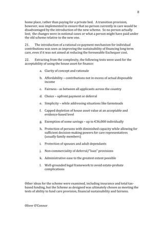                                                                                                                             8	
  


home	
  place,	
  rather	
  than	
  paying	
  for	
  a	
  private	
  bed.	
  	
  	
  A	
  transition	
  provision,	
  
however,	
  was	
  implemented	
  to	
  ensure	
  that	
  no	
  person	
  currently	
  in	
  care	
  would	
  be	
  
disadvantaged	
  by	
  the	
  introduction	
  of	
  the	
  new	
  scheme.	
  	
  So	
  no	
  person	
  actually	
  
lost;	
  	
  the	
  changes	
  were	
  in	
  notional	
  cases	
  or	
  what	
  a	
  person	
  might	
  have	
  paid	
  under	
  
the	
  old	
  scheme	
  relative	
  to	
  the	
  new	
  one.	
  	
  	
  

21.        The	
  introduction	
  of	
  a	
  rational	
  co-­‐payment	
  mechanism	
  for	
  individual	
  
contributions	
  was	
  seen	
  as	
  improving	
  the	
  sustainability	
  of	
  financing	
  long	
  term	
  
care,	
  even	
  if	
  it	
  was	
  not	
  aimed	
  at	
  reducing	
  the	
  foreseeable	
  Exchequer	
  cost.	
  

22.    Extracting	
  from	
  the	
  complexity,	
  the	
  following	
  tests	
  were	
  used	
  for	
  the	
  
acceptability	
  of	
  using	
  the	
  house	
  asset	
  for	
  finance:	
  

                a. Clarity	
  of	
  concept	
  and	
  rationale	
  

                b. Affordability	
  –	
  contributions	
  not	
  in	
  excess	
  of	
  actual	
  disposable	
  
                   income	
  

                c. Fairness	
  -­‐	
  as	
  between	
  all	
  applicants	
  across	
  the	
  country	
  

                d. Choice	
  –	
  upfront	
  payment	
  or	
  deferral	
  

                e. Simplicity	
  –	
  while	
  addressing	
  situations	
  like	
  farmsteads	
  

                f. Capped	
  depletion	
  of	
  house	
  asset	
  value	
  at	
  an	
  acceptable	
  and	
  
                   evidence-­‐based	
  level	
  

                g. Exemption	
  of	
  some	
  savings	
  –	
  up	
  to	
  €36,000	
  individually	
  

                h. Protection	
  of	
  persons	
  with	
  diminished	
  capacity	
  while	
  allowing	
  for	
  
                   sufficient	
  decision-­‐making	
  powers	
  for	
  care	
  representatives	
  
                   (usually	
  family	
  members)	
  

                i.    Protection	
  of	
  spouses	
  and	
  adult	
  dependants	
  

                j.    Non-­‐commerciality	
  of	
  deferral/”loan”	
  provisions	
  

                k. Administrative	
  ease	
  to	
  the	
  greatest	
  extent	
  possible	
  

                l.    Well-­‐grounded	
  legal	
  framework	
  to	
  avoid	
  estate-­‐probate	
  
                      complications	
  

	
  

Other	
  ideas	
  for	
  the	
  scheme	
  were	
  examined,	
  including	
  insurance	
  and	
  total	
  tax-­‐
based	
  funding,	
  but	
  the	
  Scheme	
  as	
  designed	
  was	
  ultimately	
  chosen	
  as	
  meeting	
  the	
  
tests	
  of	
  ability	
  to	
  fund	
  care	
  provision,	
  financial	
  sustainability	
  and	
  fairness.	
  

	
  

Oliver	
  O’Connor	
  
 