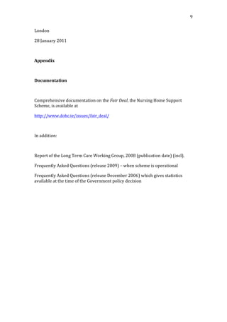                                                                                                                 9	
  


London	
  

28	
  January	
  2011	
  

	
  

Appendix	
  

	
  

Documentation	
  

	
  

Comprehensive	
  documentation	
  on	
  the	
  Fair	
  Deal,	
  the	
  Nursing	
  Home	
  Support	
  
Scheme,	
  is	
  available	
  at	
  	
  

http://www.dohc.ie/issues/fair_deal/	
  

	
  

In	
  addition:	
  

	
  

Report	
  of	
  the	
  Long	
  Term	
  Care	
  Working	
  Group,	
  2008	
  (publication	
  date)	
  (incl).	
  

Frequently	
  Asked	
  Questions	
  (release	
  2009)	
  –	
  when	
  scheme	
  is	
  operational	
  

Frequently	
  Asked	
  Questions	
  (release	
  December	
  2006)	
  which	
  gives	
  statistics	
  
available	
  at	
  the	
  time	
  of	
  the	
  Government	
  policy	
  decision	
  

	
  

	
  

	
  
 