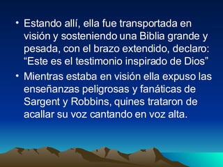 Estando allí, ella fue transportada en visión y sosteniendo una Biblia grande y pesada, con el brazo extendido, declaro: “Este es el testimonio inspirado de Dios” Mientras estaba en visión ella expuso las enseñanzas peligrosas y fanáticas de Sargent y Robbins, quines trataron de acallar su voz cantando en voz alta. 