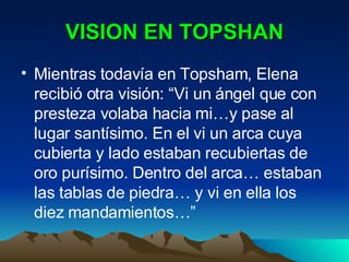 VISION EN TOPSHAN Mientras todavía en Topsham, Elena recibió otra visión: “Vi un ángel que con presteza volaba hacia mi…y pase al lugar santísimo. En el vi un arca cuya cubierta y lado estaban recubiertas de oro purísimo. Dentro del arca… estaban las tablas de piedra… y vi en ella los diez mandamientos…” 